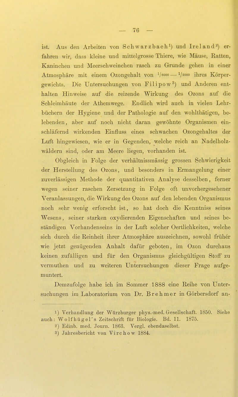 ist. Aus den Arbeiten von Schwarzbach1) und Ire 1 and2) er- fahren wir, dass kleine und mittelgrosse Thiere, wie Mäuse, Ratten, Kaninchen und Meerschweinchen rasch zu Grunde gehen in einer Atmospbäre mit einem Ozongehalt von V6000 — V2000 ihres Körper- gewichts. Die Untersuchungen von Filipow3) und Anderen ent- halten Hinweise auf die reizende Wirkung des Ozons auf die Schleimhäute der Athemwege. Endlich wird auch in vielen Lehr- büchern der Hygiene und der Pathologie auf den wohlthätigen, be- lebenden, aber auf noch nicht daran gewöhnte Organismen ein- schläfernd wirkenden Einfluss eines schwachen Ozongehaltes der Luft hingewiesen, wie er in Gegenden, welche reich an Nadelholz- wäldern sind, oder am Meere liegen, vorhanden ist. Obgleich in Folge der verhältnissmässig grossen Schwierigkeit der Herstellung des Ozons, und besonders in Ermangelung einer zuverlässigen Methode der quantitativen Analyse desselben, ferner wegen seiner raschen Zersetzung in Folge oft unvorhergesehener Veranlassungen, die Wirkung des Ozons auf den lebenden Organismus noch sehr wenig erforscht ist, so hat doch die Kenntniss seines Wesens, seiner starken oxydierenden Eigenschaften und seines be- ständigen Vorhandenseins in der Luft solcher Oertlichkeiten, welche sich durch die Reinheit ihrer Atmosphäre auszeichnen, sowohl früher wie jetzt genügenden Anhalt dafür geboten, im Ozon durchaus keinen zufälligen und für den Organismus gleichgültigen Stoff zu vermuthen und zu weiteren Untersuchungen dieser Frage aufge- muntert. Demzufolge habe ich im Sommer 1888 eine Reihe von Unter- suchungen im Laboratorium von Dr. Brehmer in Görbersdorf an- 1) Verhandlung der Würzburger phys.-nied. Gesellschaft. 1850. Siehe auch: Wolfhügel's Zeitschrift für Biologie. Bd. 11. 1875. 2) Edinb. med. Joum. 1863. Vergl. ebendaselbst. 3) Jahresbericht von Virchow 1884.