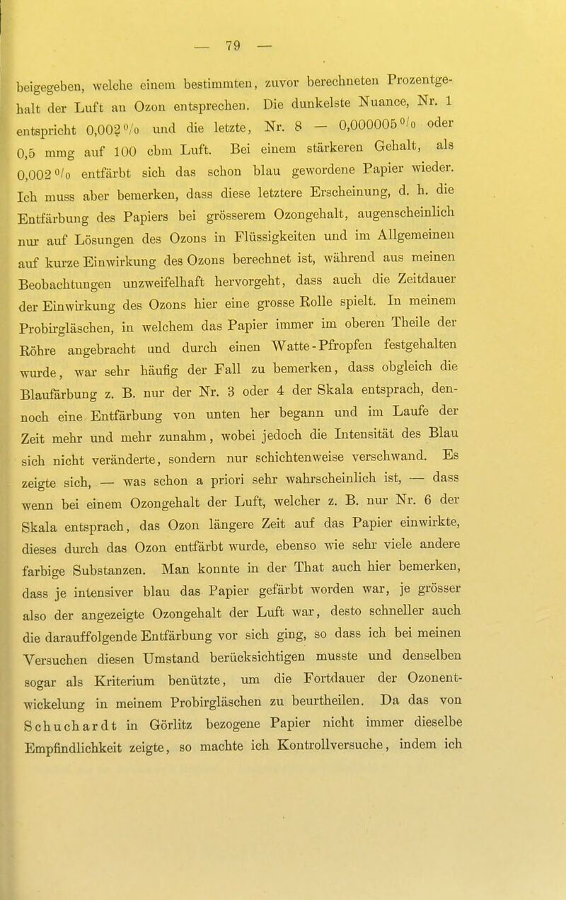 beigegeben, welche einem bestimmten, zuvor berechneten Prozentge- halt der Luft an Ozon entsprechen. Die dunkelste Nuance, Nr. 1 entspricht 0,002 <Vo und die letzte, Nr. 8 - 0,000005 °/o oder 0,5 mmg auf 100 cbm Luft. Bei einem stärkeren Gehalt, als 0,002 °/o entfärbt sich das schon blau gewordene Papier wieder. Ich muss aber bemerken, dass diese letztere Erscheinung, d. h. die Entfärbung des Papiers bei grösserem Ozongehalt, augenscheinlich nur- auf Lösungen des Ozons in Flüssigkeiten und im Allgemeinen auf kurze Einwirkung des Ozons berechnet ist, während aus meinen Beobachtungen unzweifelhaft hervorgeht, dass auch die Zeitdauer der Einwirkung des Ozons hier eine grosse Rolle spielt. In meinem Probirgläschen, in welchem das Papier immer im oberen Theile der Röhre angebracht und durch einen Watte-Pfropfen festgehalten wurde, war sehr häufig der Fall zu bemerken, dass obgleich die Blaufärbung z. B. nur der Nr. 3 oder 4 der Skala entsprach, den- noch eine Entfärbung von unten her begann und im Laufe der Zeit mehr und mehr zunahm, wobei jedoch die Intensität des Blau sich nicht veränderte, sondern nur schichten weise verschwand. Es zeigte sich, — was schon a priori sehr wahrscheinlich ist, — dass wenn bei einem Ozongehalt der Luft, welcher z. B. nur Nr. 6 der Skala entsprach, das Ozon längere Zeit auf das Papier einwirkte, dieses durch das Ozon entfärbt wurde, ebenso wie sehr viele andere farbige Substanzen. Man konnte in der That auch hier bemerken, dass je intensiver blau das Papier gefärbt worden war, je grösser also der angezeigte Ozongehalt der Luft war, desto schneller auch die darauffolgende Entfärbung vor sich ging, so dass ich bei meinen Versuchen diesen Umstand berücksichtigen musste und denselben sogar als Kriterium benützte, um die Fortdauer der Ozonent- wickelung in meinem Probirgläschen zu beurtheilen. Da das von Schuchardt in Görlitz bezogene Papier nicht immer dieselbe Empfindlichkeit zeigte, so machte ich Kontrollversuche, indem ich