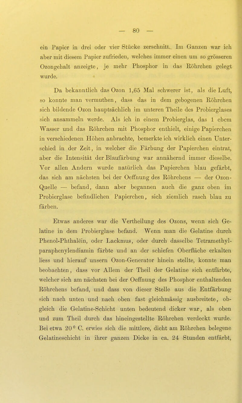 ein Papier in drei oder vier Stücke zerschnitt. Im Ganzen war ich aber mit diesem Papier zufrieden, welches immer einen um so grösseren Ozongehalt anzeigte, je mehr Phosphor in das Röhrchen gelegt wurde. Da bekanntlich das Ozon 1,65 Mal schwerer ist, als die Luft, so konnte man vermuthen, dass das in dem gebogenen Röhrchen sich bildende Ozon hauptsächlich im unteren Theile des Probierglases sich ansammeln werde. Als ich in einem Probierglas, das 1 ebem Wasser und das Röhrchen mit Phosphor enthielt, einige Papierchen in verschiedenen Höhen anbrachte, bemerkte ich wirklich einen Unter- schied in der Zeit, in welcher die Färbung der Papierchen eintrat, aber die Intensität der Blaufärbung war annähernd immer dieselbe. Vor allen Andern wurde natürlich das Papierchen blau gefärbt, das sich am nächsten bei der Oeffnung des Röhrchens — der Ozon- Quelle — befand, dann aber begannen auch die ganz oben im Probierglase befindlichen Papierchen, sich ziemlich rasch blau zu färben. Etwas anderes war die Vertheilung des Ozons, wenn sich Ge- latine in dem Probierglase befand. Wenn man die Gelatine durch Phenol-Phthalein, oder Lackmus, oder durch dasselbe Tetramethyl- paraphenylendiamin färbte und an der schiefen Oberfläche erkalten liess und hierauf unsern Ozon-Generator hinein stellte, konnte man beobachten, dass vor Allem der Theil der Gelatine sich entfärbte, welcher sich am nächsten bei der Oeffnung des Phosphor enthaltenden Röhrchens befand, und dass von dieser Stelle aus die Entfärbung sich nach unten und nach oben fast gleichmässig ausbreitete, ob- gleich die Gelatine-Schicht unten bedeutend dicker war, als oben und zum Theil durch das hineingestellte Röhrchen verdeckt wurde. Bei etwa 20 0 C. erwies sich die mittlere, dicht am Röhrchen belegene Gelatineschicht in ihrer ganzen Dicke in ca. 24 Stunden entfärbt,
