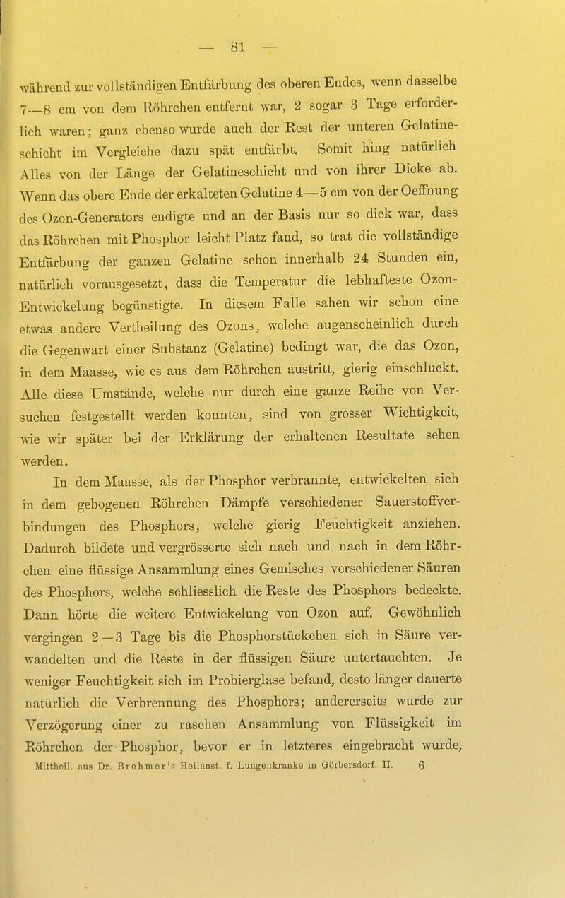 während zur vollständigen Entfärbung des oberen Endes, wenn dasselbe 7__8 cm von dem Röhrchen entfernt war, 2 sogar 3 Tage erforder- lich waren; ganz ebenso wurde auch der Rest der unteren Gelatine- schicht im Vergleiche dazu spät entfärbt. Somit hing natürlich Alles von der Länge der Gelatineschicht und von ihrer Dicke ab. Wenn das obere Ende der erkalteten Gelatine 4—5 cm von der Oeffnung des Ozon-Generators endigte und an der Basis nur so dick war, dass das Röhrchen mit Phosphor leicht Platz fand, so trat die vollständige Entfärbung der ganzen Gelatine schon innerhalb 24 Stunden ein, natürlich vorausgesetzt, dass die Temperatur die lebhafteste Ozon- Entwickelung begünstigte. In diesem Falle sahen wir schon eine etwas andere Vertheilung des Ozons, welche augenscheinlich durch die Gegenwart einer Substanz (Gelatine) bedingt war, die das Ozon, in dem Maasse, wie es aus dem Röhrchen austritt, gierig einschluckt. Alle diese Umstände, welche nur durch eine ganze Reihe von Ver- suchen festgestellt werden konnten, sind von grosser Wichtigkeit, wie wir später bei der Erklärung der erhaltenen Resultate sehen werden. In dem Maasse, als der Phosphor verbrannte, entwickelten sich in dem gebogenen Röhrchen Dämpfe verschiedener Sauerstoffver- bindungen des Phosphors, welche gierig Feuchtigkeit anziehen. Dadurch bildete und vergrösserte sich nach und nach in dem Röbr- chen eine flüssige Ansammlung eines Gemisches verschiedener Säuren des Phosphors, welche schliesslich die Reste des Phosphors bedeckte. Dann hörte die weitere Entwickelung von Ozon auf. Gewöhnlich vergingen 2—3 Tage bis die Phosphorstückchen sich in Säure ver- wandelten und die Reste in der flüssigen Säure untertauchten. Je weniger Feuchtigkeit sich im Probierglase befand, desto länger dauerte natürlich die Verbrennung des Phosphors; andererseits wurde zur Verzögerung einer zu raschen Ansammlung von Flüssigkeit im Röhrchen der Phosphor, bevor er in letzteres eingebracht wurde, Mittheil. aus Dr. Brehm er's Heilanst. f. Lungenkranke in Gürbersdorf. II. 6