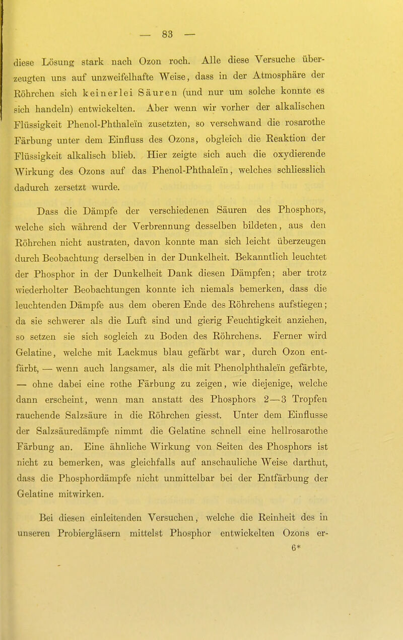 diese Lösung stark nach Ozon roch. Alle diese Versuche über- zeugten uns auf unzweifelhafte Weise, dass in der Atmosphäre der Röhrchen sich keinerlei Säuren (und nur um solche konnte es sich handeln) entwickelten. Aber wenn wir vorher der alkalischen Flüssigkeit Phenol-Phthaleln zusetzten, so verschwand die rosarothe Färbimg unter dem Einfluss des Ozons, obgleich die Reaktion der Flüssigkeit alkalisch blieb. Hier zeigte sich auch die oxydierende Wirkung des Ozons auf das Phenol-Phthale'in, welches schliesslich dadurch zersetzt wurde. Dass die Dämpfe der verschiedenen Säuren des Phosphors, welche sich während der Verbrennung desselben bildeten, aus den Röhrchen nicht austraten, davon konnte man sich leicht überzeugen durch Beobachtimg derselben in der Dunkelheit. Bekanntlich leuchtet der Phosphor in der Dunkelheit Dank diesen Dämpfen; aber trotz wiederholter Beobachtungen konnte ich niemals bemerken, dass die leuchtenden Dämpfe aus dem oberen Ende des Röhrchens aufstiegen; da sie schwerer als die Luft sind und gierig Feuchtigkeit anziehen, so setzen sie sich sogleich zu Boden des Röhrchens. Ferner wird Gelatine, welche mit Lackmus blau gefärbt war, durch Ozon ent- färbt, — wenn auch langsamer, als die mit Phenolphthalein gefärbte, — ohne dabei eine rothe Färbung zu zeigen, wie diejenige, welche dann erscheint, wenn man anstatt des Phosphors 2—3 Tropfen rauchende Salzsäure in die Röhrchen giesst. Unter dem Einflüsse der Salzsäuredämpfe nimmt die Gelatine schnell eine hellrosarothe Färbung an. Eine ähnliche Wirkung von Seiten des Phosphors ist nicht zu bemerken, was gleichfalls auf anschauliche Weise darthut, dass die Phosphordämpfe nicht unmittelbar bei der Entfärbung der Gelatine mitwirken. Bei diesen einleitenden Versuchen, welche die Reinheit des in unseren Probiergläsern mittelst Phosphor entwickelten Ozons er- 6*