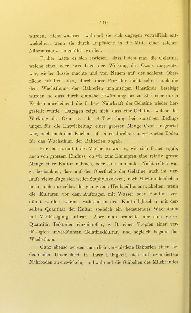 wurden, nicht wuchsen, während sie sich dagegen vortrefflich ent- wickelten, wenn sie durch Impfstiche in die Mitte einer solchen Nährsubstanz eingeführt wurden. Früher hatte es sich erwiesen, dass indem man die Gelatine, welche einen oder zwei Tage der Wirkung des Ozons ausgesetzt war, wieder flüssig machte und von Neuem auf der schiefen Ober- fläche erkalten liess, durch diese Prozedur nicht selten auch die dem Wachsthume der Bakterien ungünstigen Umstände beseitigt wurden, so dass durch einfache Erwärmung bis zu 300 oder durch Kochen anscheinend die frühere Nährkraft der Gelatine wieder her- gestellt wurde. Dagegen zeigte sich, dass eine Gelatine, welche der Wirkung des Ozons 3 oder 4 Tage lang bei günstigen Beding- ungen für die Entwickelung einer grossen Menge Ozon ausgesetzt war, auch nach dem Kochen, oft einen durchaus ungeeigneten Boden für das Wachsthum der Bakterien abgab. Für das Resultat des Versuches war es, wie sich ferner ergab, auch von grossem Einfluss, ob wir zum Einimpfen eine relativ grosse Menge einer Kultur nahmen, oder eine minimale. Nicht selten war zu beobachten, dass auf der Oberfläche der Gelatine auch im Ver- laufe vieler Tage sich weder Staphylokokken, noch Milzbrandstäbchen noch auch nur selbst der genügsame Heubacillus entwickelten, wenn die Kulturen vor dem Auftragen mit Wasser oder Bouillon ver- dünnt worden waren, während in dem Kontrollgläschen mit der- selben Quantität der Kultur sogleich ein bedeutendes Wachsthum mit Verflüssigung auftrat. Aber man brauchte nur eine grosse Quantität Bakterien einzuimpfen, z. B. einen Tropfen einer ver- flüssigten unverdünnten Gelatine-Kultur, und sogleich begann das Wachsthum. Ganz ebenso zeigten natürlich verschiedene Bakterien einen be- deutenden Unterschied in ihrer Fähigkeit, sich auf ozonisiertem Nährboden zu entwickeln, und während die Stäbchen des Milzbrandes