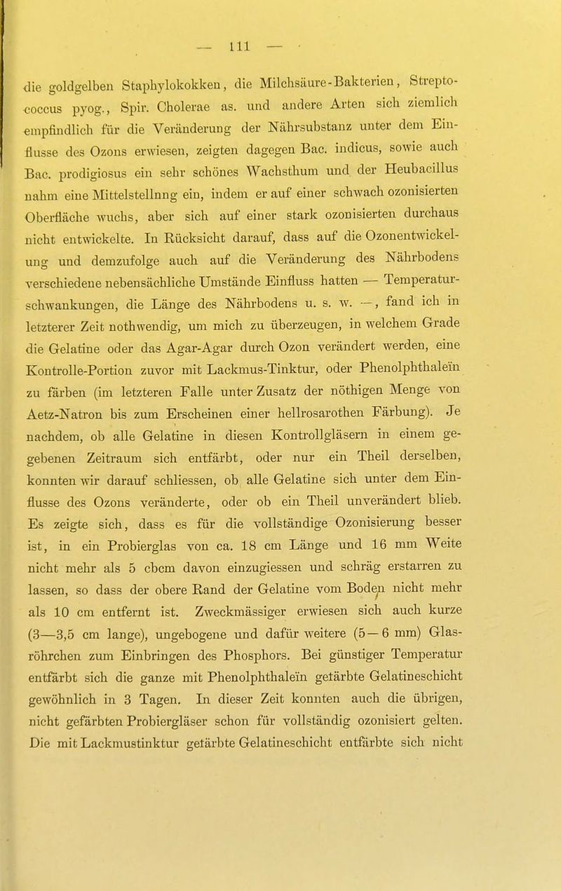 die goldgelben Staphylokokken, die Milchsäure - Bakterien, Strepto- coccus pyog., Spir. Cholerae as. und andere Arten sich ziemlich empfindlich für die Veränderung der Nährsubstanz unter dem Ein- flüsse des Ozons erwiesen, zeigten dagegen Bac. indicus, sowie auch Bac. prodigiosus ein sehr schönes Wachsthum und der Heubacillus nahm eine Mittelstellnng ein, indem er auf einer schwach ozonisierten Oberfläche wuchs, aber sich auf einer stark ozonisierten durchaus nicht entwickelte. In Kücksickt darauf, dass auf die Ozonentwickel- ung und demzufolge auch auf die Veränderung des Nährbodens verschiedene nebensächliche Umstände Einfluss hatten — Temperatur- schwankungen, die Länge des Nährbodens u. s. w. —, fand ich in letzterer Zeit nothwendig, um mich zu überzeugen, in welchem Grade die Gelatine oder das Agar-Agar durch Ozon verändert werden, eine Kontrolle-Portion zuvor mit Lackmus-Tinktur, oder Phenolphthalein zu färben (im letzteren Falle unter Zusatz der nöthigen Menge von Aetz-Natron bis zum Erscheinen einer hellrosarothen Färbung). Je nachdem, ob alle Gelatine in diesen Kontrollgläsern in einem ge- gebenen Zeitraum sich entfärbt, oder nur ein Theil derselben, konnten wir darauf schliessen, ob alle Gelatine sich unter dem Ein- flüsse des Ozons veränderte, oder ob ein Theil unverändert blieb. Es zeigte sich, dass es für die vollständige Ozonisierung besser ist, in ein Probierglas von ca. 18 cm Länge und 16 mm Weite nicht mehr als 5 cbcm davon einzugiessen und schräg erstarren zu lassen, so dass der obere Rand der Gelatine vom Boden nicht mehr als 10 cm entfernt ist. Zweckmässiger erwiesen sich auch kurze (3—3,5 cm lange), ungebogene und dafür weitere (5—6 mm) Glas- röhrchen zum Einbringen des Phosphors. Bei günstiger Temperatur entfärbt sich die ganze mit Phenolphthalein getärbte Gelatineschicht gewöhnlich in 3 Tagen. In dieser Zeit konnten auch die übrigen, nicht gefärbten Probiergläser schon für vollständig ozonisiert gelten. Die mit Lackmustinktur getärbte Gelatineschicht entfärbte sich nicht