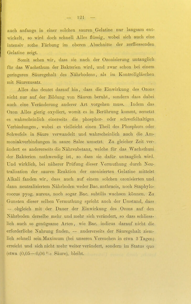 auch anfangs in einer solchen sauren Gelatine nur laugsam ent- wickelt, so wird doch schnell Alles flüssig, wobei sich auch eine intensiv rothe Färbung im oberen Abschnitte der zerfliessenden Gelatine zeigt. Somit sehen wir, class sie nach der Ozonisierung untauglich für das Wachsthum der Bakterien wird, und zwar schon bei einem geringeren Säuregehalt des Nährbodens, als im Kontrollgläschen mit Säurezusatz. Alles das deutet darauf hin, class die Einwirkung des Ozons nicht nur auf der Bildung von Säuren beruht, sondern dass dabei auch eine Veränderung anderer Art vorgehen muss. Indem das Ozon Alles gierig oxydiert, womit es in Berührung kommt, zersetzt es wahrscheinlich einerseits die phosphor- oder schwefelhaltigen Verbindungen, wobei es vielleicht einen Theil des Phosphors oder Schwefels in Säure verwandelt und wahrscheinlich auch die Am- moniakverbindungen in saure Salze umsetzt. Zu gleicher Zeit ver- ändert es andererseits die Nährsubstanz, welche für das Wachsthum der Bakterien nothwendig ist, so dass sie dafür untauglich wird. Und wirklich, bei näherer Prüfung dieser Vermuthung durch Neu- tralisation der sauren Reaktion der ozonisierten Gelatine mittelst Alkali fanden wir, dass auch auf einem solchen ozonisierten und dann neutralisiertem Nährboden Aveder Bac. anthracis, noch Stapkylo- coccus pyog. aureus, noch sogar Bac. subtilis wachsen können. Zu Gunsten dieser selben Vermuthung spricht auch der Umstand, dass — obgleich mit der Dauer der Einwirkung des Ozons auf den Nährboden derselbe mehr und mehr sich verändert, so class schliess- lich auch so genügsame Arten, wie Bac. indicus darauf nicht die erforderliche Nahrung finden, — andererseits der Säuregehalt ziem- lich schnell sein Maximum (bei unseren Versuchen in etwa 3 Tagen) erreicht und sich nicht mehr weiter verändert, sondern im Status quo (etwa (0,05—0,0ü °/o Säure), bleibt.