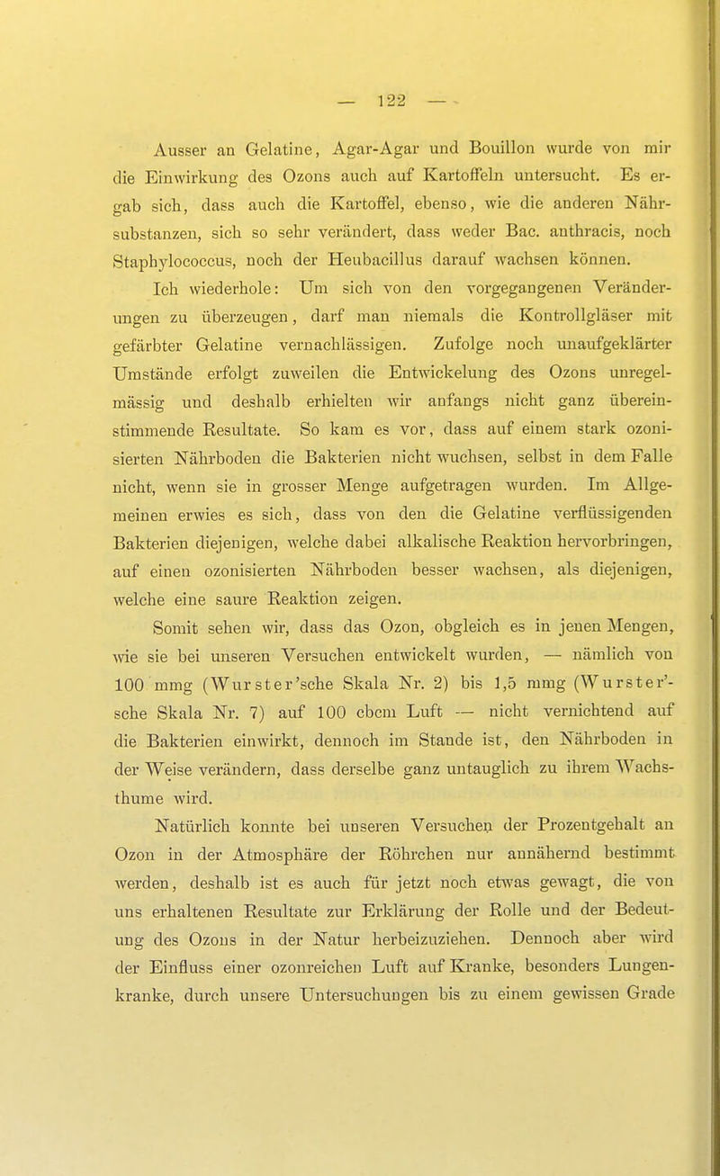 Ausser an Gelatine, Agar-Agar und Bouillon wurde von mir die Einwirkung des Ozons auch auf Kartoffeln untersucht. Es er- gab sich, dass auch die Kartoffel, ebenso, wie die anderen Nähr- substanzen, sich so sehr verändert, dass weder Bac. anthracis, noch Stapbylococcus, noch der Heubacillus darauf wachsen können. Ich wiederhole: Um sich von den vorgegangenen Veränder- ungen zu überzeugen, darf man niemals die Kontrollgläser mit gefärbter Gelatine vernachlässigen. Zufolge noch unaufgeklärter Umstände erfolgt zuweilen die Entwickelung des Ozons unregel- mässig und deshalb erhielten wir anfangs nicht ganz überein- stimmende Resultate. So kam es vor, dass auf einem stark ozoni- sierten Nährboden die Bakterien nicht wuchsen, selbst in dem Falle nicht, wenn sie in grosser Menge aufgetragen wurden. Im Allge- meinen erwies es sich, dass von den die Gelatine verflüssigenden Bakterien diejenigen, welche dabei alkalische Reaktion hervorbringen, auf einen ozonisierten Nährboden besser wachsen, als diejenigen, welche eine saure Reaktion zeigen. Somit sehen wir, dass das Ozon, obgleich es in jenen Mengen, wie sie bei unseren Versuchen entwickelt wurden, — nämlich von 100 mmg (Wurst er'sehe Skala Nr. 2) bis 1,5 mmg (Wurster'- sche Skala Nr. 7) auf 100 ebem Luft — nicht vernichtend auf die Bakterien einwirkt, dennoch im Stande ist, den Nährboden in der Weise verändern, dass derselbe ganz untauglich zu ihrem Wachs- thume wird. Natürlich konnte bei unseren Versuchen der Prozentgehalt an Ozon in der Atmosphäre der Röhrchen nur annähernd bestimmt, werden, deshalb ist es auch für jetzt noch etwas gewagt, die von uns erhaltenen Resultate zur Erklärung der Rolle und der Bedeut- ung des Ozons in der Natur herbeizuziehen. Dennoch aber wird der Einfluss einer ozonreichen Luft auf Kranke, besonders Lungen- kranke, durch unsere Untersuchungen bis zu einem gewissen Grade