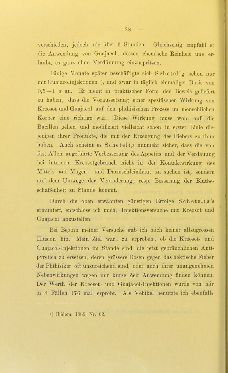verschieden, jedoch nie über 6 Stunden. Gleichzeitig empfahl er die Anwendung von Guajacol, dessen chemische Reinheit uns er- laubt, es ganz ohne Verdünnung einzuspritzen. Einige Monate später beschäftigte sich Schetelig schon nur mit Guajacolinjektionen und zwar in täglich einmaliger Dosis von 0,5 — 1 g an. Er meint in praktischer Form den Beweis geliefert zu haben, dass die Voraussetzung einer spezifischen Wirkung von Kreosot und Guajacol auf den phthisischen Prozess im menschlichen Körper eine richtige war. Diese Wirkung muss wohl auf die Bacillen gehen und modifiziert vielleicht schon in erster Linie die- jenigen ihrer Produkte, die mit der Erzeugung des Fiebers zu thun haben. Auch scheint es Schetelig nunmehr sicher, dass die von fast Allen angeführte Verbesserung des Appetits und der Verdauung bei internem Kreosotgebrauch nicht in der Kontaktwirkung des Mittels auf Magen- und Darmschleimhaut zu suchen ist, sondern auf dem Umwege der Veränderung, resp. Besserung der Blutbe- schaffenheit zu Stande kommt. Durch die oben erwähnten günstigen Erfolge Schetelig's ermuntert, entschloss ich mich, Injektionsversuche mit Kreosot und Guajacol anzustellen. Bei Beginn meiner Versuche gab ich mich keiner allzugrossen Illusion hin. Mein Ziel war, zu erproben, ob die Kreosot- und Guajacol-tnjektionen im Stande sind, die jetzt gebräuchlichen Anti- pyretica zu ersetzen, deren grössere Dosen gegen das hektische Fieber der Phthisiker oft unzureichend sind, oder auch ihrer unangenehmen Nebenwirkungen wegen nur kurze Zeit Anwendung finden können. Der Werth der Kreosot- und Guajacol-Injektionen wurde von mir in 8 Fällen 176 mal erprobt. Als Vehikel benutzte ich ebenfalls i) Ibidem, 1889, Nr. 62.