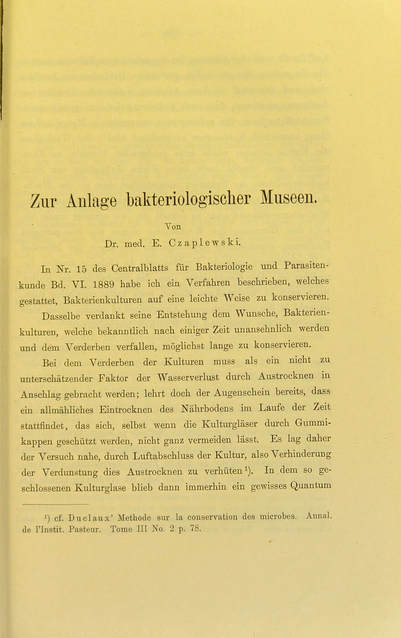 Zur Anlage bakteriologischer Museen. Von Dr. med. E. Czaplewski. In Nr. 15 des Centraiblatts für Bakteriologie und Parasiten- kunde Bd. VI. 1889 habe ich ein Verfahren beschrieben, welches gestattet, Bakterienkulturen auf eine leichte Weise zu konservieren. Dasselbe verdankt seine Entstehung dem Wunsche, Bakterien- kulturen, welche bekanntlich nach einiger Zeit unansehnlich werden und dem Verderben verfallen, möglichst lange zu konservieren. Bei dem Verderben der Kulturen muss als ein nicht zu unterschätzender Faktor der Wasserverlust durch Austrocknen in Anschlag gebracht werden; lehrt doch der Augenschein bereits, dass ein allmähliches Eintrocknen des Nährbodens im Laufe der Zeit stattfindet, das sich, selbst wenn die Kulturgläser durch Gummi- kappen geschützt werden, nicht ganz vermeiden lässt. Es lag daher der Versuch nahe, durch Luftabschluss der Kultur, also Verhinderung der Verdunstung dies Austrocknen zu verhüten1). In dem so ge- schlossenen Kulturglase blieb dann immerhin ein gewisses Quantum y) cf. Duclaux' Methode sur la conservation des mierobes. Annal. de l'Instit. Pasteur. Tome III No. 2 p. 78.