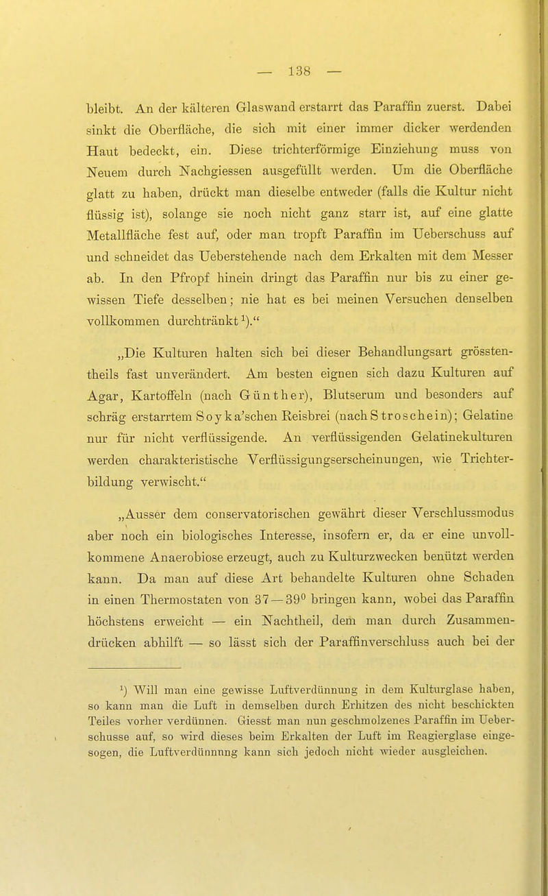 bleibt. An der kälteren Glaswand erstarrt das Paraffin zuerst. Dabei sinkt die Oberfläche, die sich mit einer immer dicker werdenden Haut bedeckt, ein. Diese trichterförmige Einziehung muss von Neuem durch Nachgiessen ausgefüllt werden. Um die Oberfläche glatt zu haben, drückt man dieselbe entweder (falls die Kultur nicht flüssig ist), solange sie noch nicht ganz starr ist, auf eine glatte Metallfläche fest auf, oder man tropft Paraffin im Ueberschuss auf und schneidet das Ueberstehende nach dem Erkalten mit dem Messer ab. In den Pfropf hinein dringt das Paraffin nur bis zu einer ge- wissen Tiefe desselben; nie hat es bei meinen Versuchen denselben vollkommen durchtränkt „Die Kulturen halten sich bei dieser Behandlungsart grössten- theils fast unverändert. Am besten eignen sich dazu Kulturen auf Agar, Kartoffeln (nach Günther), Blutserum und besonders auf schräg erstarrtem Soyka'schen Reisbrei (nachStroschein); Gelatine nur für nicht verflüssigende. An verflüssigenden Gelatinekulturen werden charakteristische Verflüssigungserscheinungen, wie Trichter- bildung verwischt. „Ausser dem conservatorischen gewährt dieser Verschlussmodus aber noch ein biologisches Interesse, insofern er, da er eine unvoll- kommene Anaerobiose erzeugt, auch zu Kulturzwecken benützt werden kann. Da man auf diese Art behandelte Kulturen ohne Schaden in einen Thermostaten von 37 — 39° bringen kann, wobei das Paraffin höchstens erweicht — ein Nachtheil, dem man durch Zusammen- drücken abhilft — so lässt sich der Paraffinverschluss auch bei der x) Will man eine gewisse Livftverdünnung in dem Kulturglase haben, so kann man die Luft in demselben durch Erhitzen des nicht beschickten Teiles vorher verdünnen. Giesst man nun geschmolzenes Paraffin im Ueber- schusse auf, so wird dieses beim Erkalten der Luft im Reagierglase einge- sogen, die Luftverdünnnng kann sich jedoch nicht wieder ausgleichen.