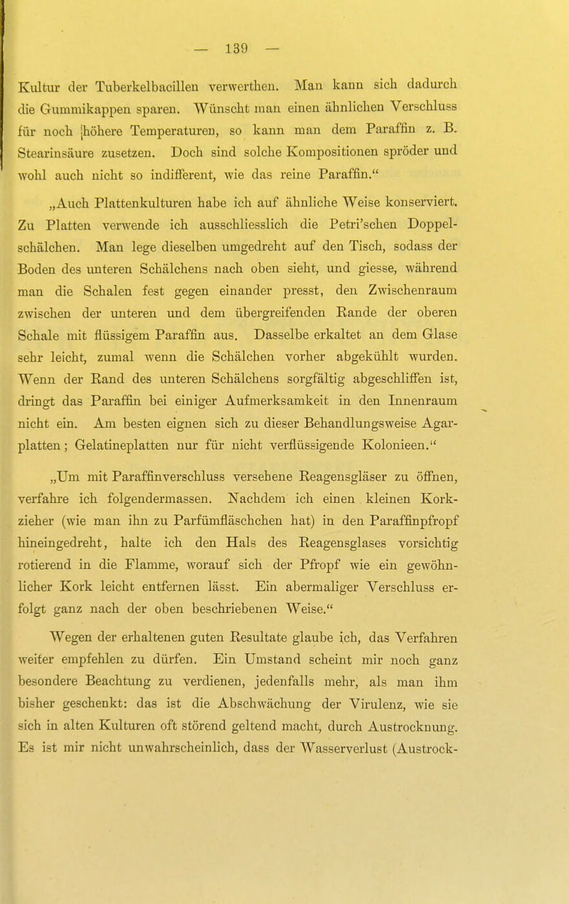 Kultur der Tuberkelbacilleu verwerthen. Man kann sich dadurch die Gummikappen sparen. Wünscht man einen ähnlichen Verschluss für noch [höhere Temperaturen, so kann man dem Paraffin z. B. Stearinsäure zusetzen. Doch sind solche Kompositionen spröder und wohl auch nicht so indifferent, wie das reine Paraffin. „Auch Plattenkulturen habe ich auf ähnliche Weise konserviert. Zu Platten verwende ich ausschliesslich die Petri'schen Doppel- schälchen. Man lege dieselben umgedreht auf den Tisch, sodass der Boden des unteren Schälchens nach oben sieht, und giesse, während man die Schalen fest gegen einander presst, den Zwischenraum zwischen der unteren und dem übergreifenden Rande der oberen Schale mit flüssigem Paraffin aus. Dasselbe erkaltet an dem Glase sehr leicht, zumal wenn die Schälchen vorher abgekühlt wurden. Wenn der Eand des unteren Schälchens sorgfältig abgeschliffen ist, dringt das Paraffin bei einiger Aufmerksamkeit in den Innenraum nicht ein. Am besten eignen sich zu dieser Behandlungsweise Agar- platten; Gelatineplatten nur für nicht verflüssigende Kolonieen. „Um mit Paraffin verschluss versehene Reagensgläser zu öffnen, verfahre ich folgendermassen. Nachdem ich einen kleinen Kork- zieher (wie man ihn zu Parfümfläschchen hat) in den Paraffinpfropf hineingedreht, halte ich den Hals des Reagensglases vorsichtig rotierend in die Flamme, worauf sich der Pfropf wie ein gewöhn- licher Kork leicht entfernen lässt. Ein abermaliger Verschluss er- folgt ganz nach der oben beschriebenen Weise. Wegen der erhaltenen guten Resultate glaube ich, das Verfahren weiter empfehlen zu dürfen. Ein Umstand scheint mir noch ganz besondere Beachtung zu verdienen, jedenfalls mehr, als man ihm bisher geschenkt: das ist die Abschwächung der Virulenz, wie sie sich in alten Kulturen oft störend geltend macht, durch Austrocknung. Es ist mir nicht unwahrscheinlich, dass der Wasserverlust (Austrock-