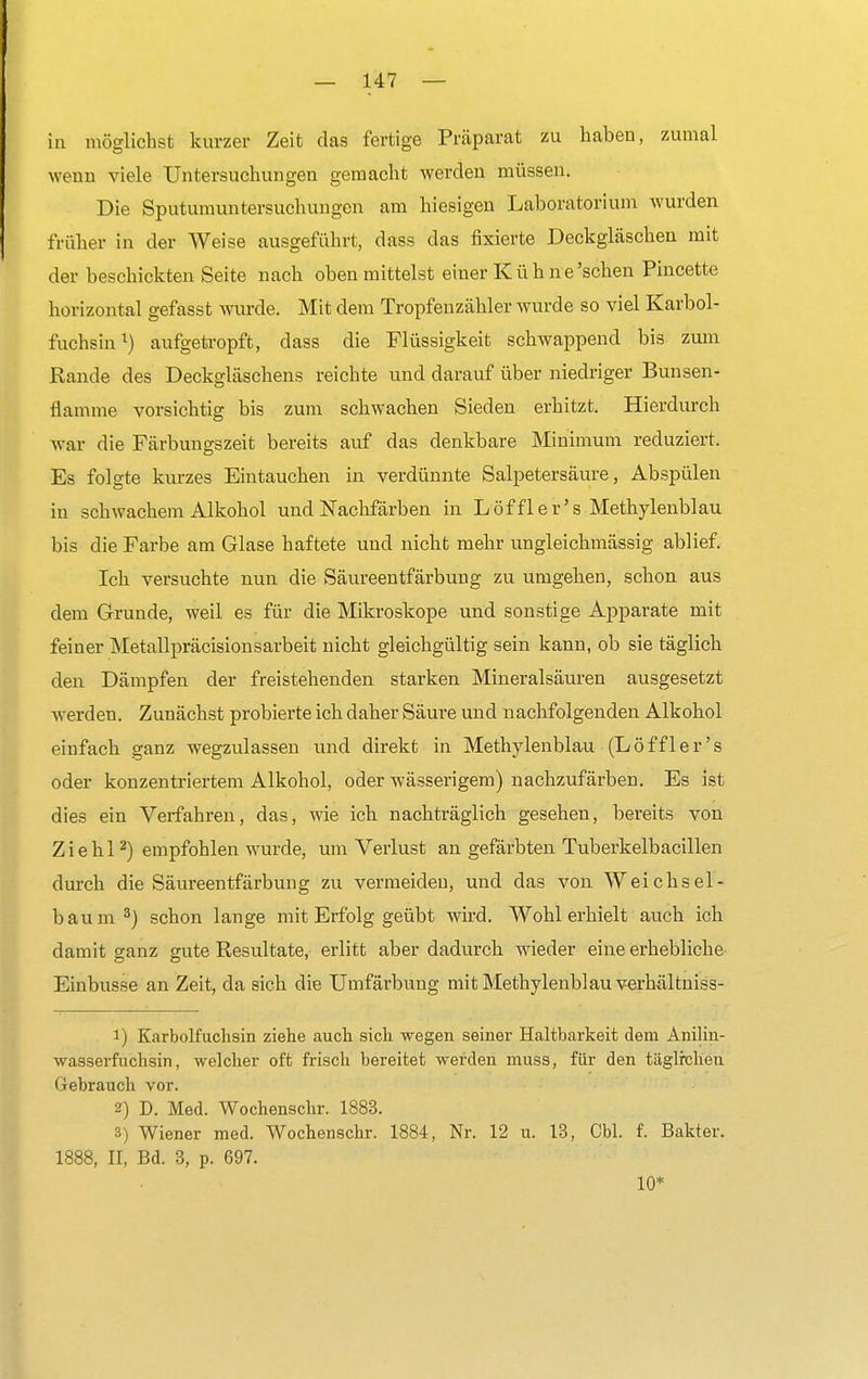 in möglichst kurzer Zeit das fertige Präparat zu haben, zumal wenn viele Untersuchungen gemacht werden müssen. Die Sputumuntersuchungen am hiesigen Laboratorium wurden früher in der Weise ausgeführt, dass das fixierte Deckgläschen mit der beschickten Seite nach oben mittelst einer Kühne'schen Pincette horizontal gefasst wurde. Mit dem Tropfenzähler wurde so viel Karbol- fuchsin1) aufgetropft, dass die Flüssigkeit schwappend bis zum Rande des Deckgläschens reichte und darauf über niedriger Bunsen- flamme vorsichtig bis zum schwachen Sieden erhitzt. Hierdurch war die Färbungszeit bereits auf das denkbare Minimum reduziert. Es folgte kurzes Eintauchen in verdünnte Salpetersäure, Abspülen in schwachem Alkohol und Nachfärben in Löffler's Methylenblau bis die Farbe am Glase haftete und nicht mehr ungleichmässig ablief. Ich versuchte nun die Säureentfärbung zu umgehen, schon aus dem Grunde, weil es für die Mikroskope und sonstige Apparate mit feiner Metallpräcisionsarbeit nicht gleichgültig sein kann, ob sie täglich den Dämpfen der freistehenden starken Mineralsäuren ausgesetzt werden. Zunächst probierte ich daher Säure und nachfolgenden Alkohol einfach ganz wegzulassen und direkt in Methylenblau (L ö ff 1 e r' s oder konzentriertem Alkohol, oder wässerigem) nachzufärben. Es ist dies ein Verfahren, das, wie ich nachträglich gesehen, bereits von Z i e h 12) empfohlen wurde, um Verlust an gefärbten Tuberkelbacillen durch die Säureentfärbung zu vermeiden, und das von Weichsel- baum3) schon lange mit Erfolg geübt wird. Wohl erhielt auch ich damit ganz gute Resultate, erlitt aber dadurch wieder eine erhebliche Einbusse an Zeit, da sich die Umfärbung mit Methylenblau verhältniss- 1) Karbolfuclisin ziehe auch sich wegen seiner Haltbarkeit dem Anilin- wasserfuchsin, welcher oft frisch bereitet werden muss, für den täglrchen Gebrauch vor. 2) D. Med. Wochenschr. 1883. 3) Wiener med. Wochenschr. 1884, Nr. 12 u. 13, Cbl. f. Bakter. 1888, II, Bd. 3, p. 697. 10*