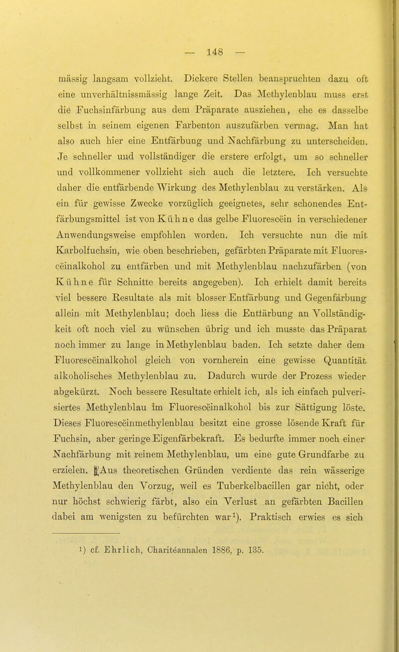massig langsam vollzieht. Dickere Stellen beanspruchten dazu oft eine unverhältnissmässig lange Zeit. Das Methylenblau muss erst die Fuchsinfärbung aus dem Präparate ausziehen, ehe es dasselbe selbst hi seinem eigenen Farbenton auszufärben vermag. Man hat also auch hier eine Entfärbuog und Nachfärbung zu unterscheiden. Je schneller uud vollständiger die erstere erfolgt, um so schneller und vollkommener vollzieht sich auch die letztere. Ich versuchte daher die entfärbende Wirkung des Methylenblau zu verstärken. Als ein für gewisse Zwecke vorzüglich geeignetes, sehr schonendes Ent- färbungsmittel ist von Kühne das gelbe Fluorescein in verschiedener Anwendungsweise empfohlen worden. Ich versuchte nun die mit Karbolfuchsin, wie oben beschrieben, gefärbten Präparate mit Fluores- ceinalkohol zu entfärben und mit Methylenblau nachzufärben (von Kühne für Schnitte bereits angegeben). Ich erhielt damit bereits viel bessere Resultate als mit blosser Entfärbung und Gegenfärbung allein mit Methylenblau; doch liess die Entfärbung an Vollständig- keit oft noch viel zu wünschen übrig und ich musste das Präparat noch immer zu lange in Methylenblau baden. Ich setzte daher dem Fluoresceinalkohol gleich von vornherein eine gewisse Quantität alkoholisches Methylenblau zu. Dadurch wurde der Prozess wieder abgekürzt. Noch bessere Resultate erhielt ich, als ich einfach pulveri- siertes Methylenblau im Fluoresceinalkohol bis zur Sättigung löste. Dieses Fluoresceinmethylenblau besitzt eine grosse lösende Kraft für Fuchsin, aber geringe Eigenfärbekraft. Es bedurfte immer noch einer Nachfärbung mit reinem Methylenblau, um eine gute Grundfarbe zu erzielen. §Aus theoretischen Gründen verdiente das rein wässerige Methylenblau den Vorzug, weil es Tuberkelbacillen gar nicht, oder nur höchst schwierig färbt, also ein Verlust an gefärbten Bacillen dabei am wenigsten zu befürchten war1). Praktisch erwies es sich i) cf. Ehrlich, Chariteannalen 1886, p. 135.