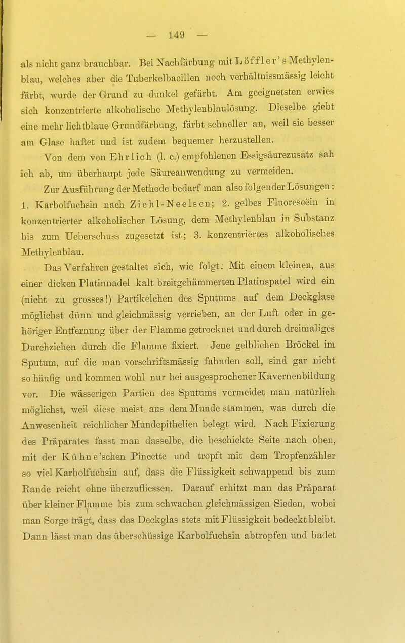 als nicht ganz brauchbar. Bei Nachfärbung mit Löffler' s Methylen- blau, welches aber die Tuberkelbacillen noch verhältnissmässig leicht färbt, wurde der Grund zu dunkel gefärbt. Am geeignetsten erwies sich konzentrierte alkoholische Methylenblaulösung. Dieselbe giebt eine mehr lichtblaue Grundfärbung, färbt schneller an, weil sie besser am Glase haftet und ist zudem bequemer herzustellen. Von dem von Ehrlich (1. c.) empfohlenen Essigsäurezusatz sah ich ab, um überhaupt jede Säureanwendung zu vermeiden. Zur Ausführung der Methode bedarf man also folgender Lösungen: 1. Karbolfuchsin nach Ziehl-Neelsen; 2. gelbes Fluorescein in konzentrierter alkoholischer Lösung, dem Methylenblau in Substanz bis zum Ueberschuss zugesetzt ist; 3. konzentriertes alkoholisches Methylenblau. Das Verfahren gestaltet sich, wie folgt: Mit einem kleinen, aus einer dicken Platinnadel kalt breitgehämmerten Platinspatel wird ein (nicht zu grosses!) Partikelchen des Sputums auf dem Deckglase möglichst dünn und gleichmässig verrieben, an der Luft oder in ge- höriger Entfernung über der Flamme getrocknet und durch dreimaliges Durchziehen durch die Flamme fixiert. Jene gelblichen Bröckel im Sputum, auf die man vorschriftsmässig fahnden soll, sind gar nicht so häufig und kommen wohl nur bei ausgesprochener Kavernenbildung vor. Die wässerigen Partien des Sputums vermeidet man natürlich möglichst, weil diese meist aus dem Munde stammen, was durch die Anwesenheit reichlicher Mundepithelien belegt wird. Nach Fixierung des Präparates fasst man dasselbe, die beschickte Seite nach oben, mit der Kühne'sehen Pincette und tropft mit dem Tropfenzähler so viel Karbolfuchsin auf, dass die Flüssigkeit schwappend bis zum Rande reicht ohne überzufliessen. Darauf erhitzt man das Präparat über kleiner Flamme bis zum schwachen gleichmässigen Sieden, wobei man Sorge trägt, dass das Deckglas stets mit Flüssigkeit bedeckt bleibt. Dann lässt man das überschüssige Karbolfuchsin abtropfen und badet