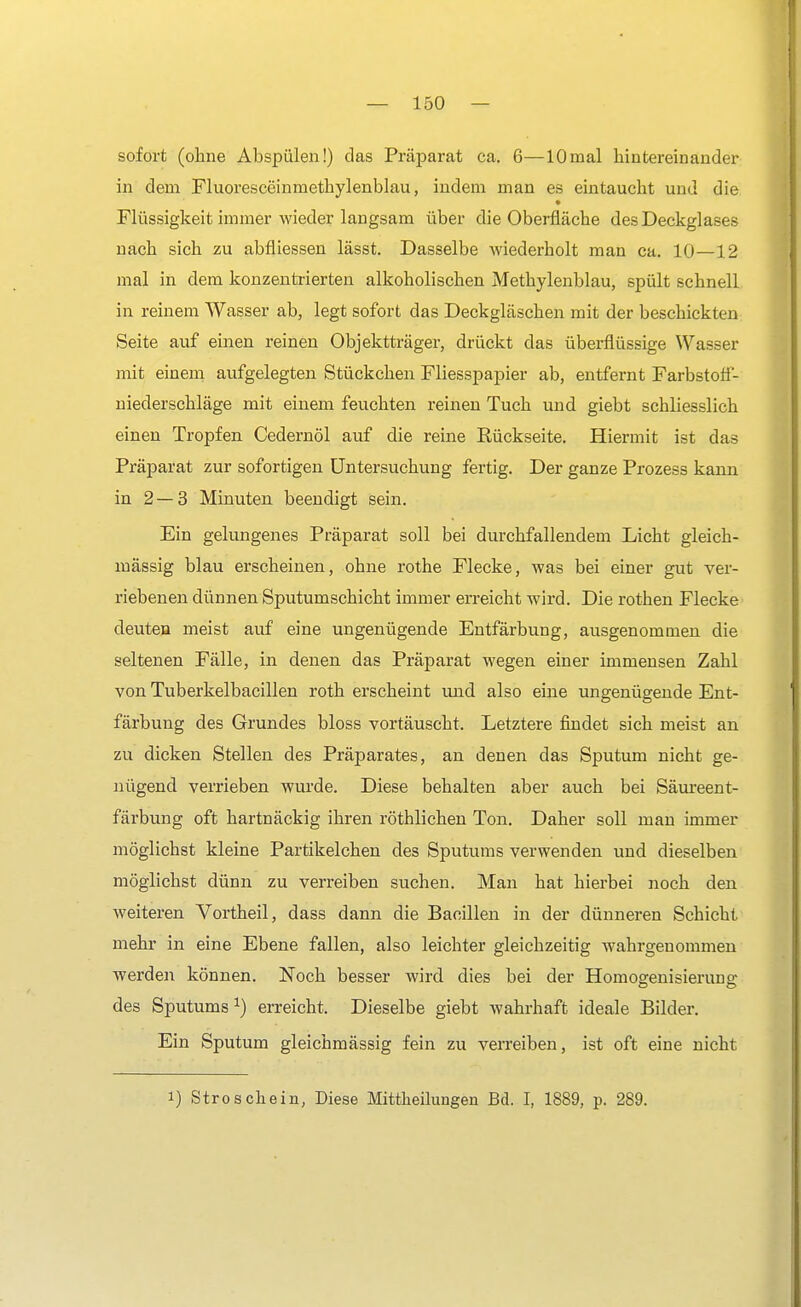 sofort (ohne Abspülen!) das Präparat ca. 6—10mal hintereinander in dem Fluoresceinrnethylenblau, indem man es eintaucht und die Flüssigkeit immer wieder langsam über die Oberfläche des Deckglases nach sich zu abfliessen lässt. Dasselbe wiederholt man ca. 10—12 mal in dem konzentrierten alkoholischen Methylenblau, spült schnell in reinem Wasser ab, legt sofort das Deckgläschen mit der beschickten Seite auf einen reinen Objektträger, drückt das überflüssige Wasser mit einem aufgelegten Stückchen Fliesspapier ab, entfernt Farbstoif- niederschläge mit einem feuchten reinen Tuch und giebt schliesslich einen Tropfen Cedernöl auf die reine Rückseite. Hiermit ist das Präparat zur sofortigen Untersuchung fertig. Der ganze Prozess kann in 2—3 Minuten beendigt sein. Ein gelungenes Präparat soll bei durchfallendem Licht gleich- massig blau erscheinen, ohne rothe Flecke, was bei einer gut ver- riebenen dünnen Sputumschicht immer erreicht wird. Die rothen Flecke deuten meist auf eine ungenügende Entfärbung, ausgenommen die seltenen Fälle, in denen das Präparat wegen einer immensen Zahl von Tuberkelbacillen roth erscheint und also eine ungenügende Ent- färbung des Grundes bloss vortäuscht. Letztere findet sich meist an zu dicken Stellen des Präparates, an denen das Sputum nicht ge- nügend verrieben wurde. Diese behalten aber auch bei Säureent- färbung oft hartnäckig ihren röthlichen Ton. Daher soll man immer möglichst kleine Partikelchen des Sputums verwenden und dieselben möglichst dünn zu verreiben suchen. Man hat hierbei noch den weiteren Vortheil, dass dann die Bacillen in der dünneren Schicht mehr in eine Ebene fallen, also leichter gleichzeitig wahrgenommen werden können. Noch besser wird dies bei der Homogenisieruns: des Sputums1) erreicht. Dieselbe giebt wahrhaft ideale Bilder. Ein Sputum gleichmässig fein zu verreiben, ist oft eine nicht i) Stroschein, Diese Mittheilungen Bd. I, 1889, p. 289.