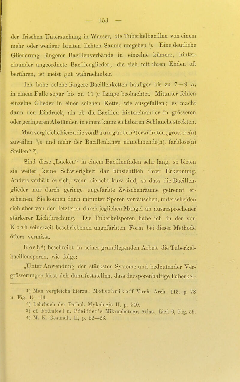 der frischen Untersuchung in Wasser, die Tuherkelbacillen von einem mehr oder weniger breiten lichten Saume umgeben '). Eine deutliche Gliederung längerer Bacillenverbände in einzelne kürzere, hinter- einander angeordnete Bacillenglieder, die sich mit ihren Enden oft berühren, ist meist gut wahrnehmbar. Ich habe solche längere Bacillenketten häufiger bis zu 7 — 9 //, in einem Falle sogar bis zu 11 ft Länge beobachtet. Mitunter fehlen einzelne Glieder in einer solchen Kette, wie ausgefallen; es macht dann den Eindruck, als ob die Bacillen hintereinander in grösseren oder geringeren Abständen in einem kaum sichtbaren Schlauche steckten. Man vergleiche hierzu die vonB a u m g a r t e n 2) erwähnten „grössere(n) zuweilen 2/3 und mehr der Bacillenlänge einnehmende(n), farblose(n) Stellen 3). Sind diese „Lücken in einem Bacillenfaden sehr lang, so bieten sie weiter keine Schwierigkeit dar hinsichtlich ihrer Erkennung. Anders verhält es sich, wenn sie sehr kurz sind, so dass die Bacillen- glieder nur durch geringe ungefärbte Zwischenräume getrennt er- scheinen. Sie können dann mitunter Sporen vortäuschen, unterscheiden sich aber von den letzteren durch jeglichen Mangel an ausgesprochener stärkerer Lichtbrechung. Die Tuberkelsporen habe ich in der von Koch seinerzeit beschriebenen ungefärbten Form bei dieser Methode öfters vermisst. Koch4) beschreibt in seiner grundlegenden Arbeit die Tuberkel- bacillensporen, wie folgt: „Unter Anwendung der stärksten Systeme und bedeutender Ver- grösserungen lässt sich dann feststellen, dass dersporenhaltigeTuberkel- 1) Man vergleiche hierzu: Metschnikoff Virch. Arch. 113, p. 78 u. Fig. 15—16. 2) Lehrbuch der Pathol. Mykologie II, p. 540. 8) cf. Frankel u. Pfeiffer's Mikrophötogr. Atlas. Lief. 6, Fig. 59. 4) M. K. Gesundh. II, p. 22—23.