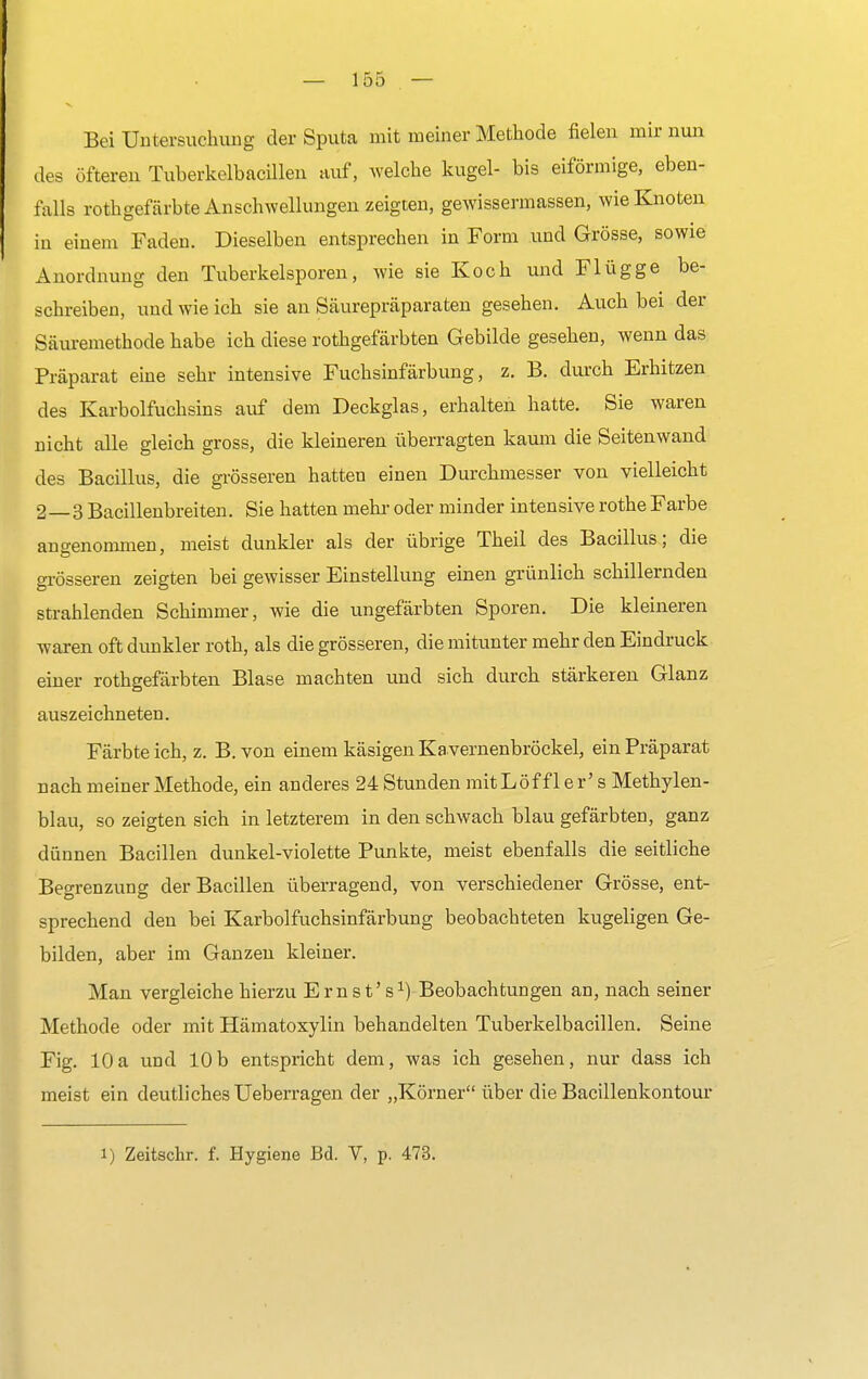 Bei Untersuchung der Sputa mit meiner Methode fielen mir nun des öfteren Tuberkelbacillen auf, welche kugel- bis eiförmige, eben- falls rothgefärbte Anschwellungen zeigten, gewissennassen, wie Knoten in einem Faden. Dieselben entsprechen in Form und Grösse, sowie Anordnung den Tuberkelsporen, wie sie Koch und Flügge be- schreiben, und wie ich sie an Säurepräparaten gesehen. Auch bei der Säuremethode habe ich diese rothgefärbten Gebilde gesehen, wenn das Präparat eine sehr intensive Fuchsinfärbung, z. B. durch Erhitzen des Karbolfuchsins auf dem Deckglas, erhalten hatte. Sie waren nicht alle gleich gross, die kleineren überragten kaum die Seitenwand des Bacillus, die grösseren hatten einen Durchmesser von vielleicht 2—3 Bacillenbreiten. Sie hatten mehr oder minder intensive rothe Farbe angenommen, meist dunkler als der übrige Theil des Bacillus; die grösseren zeigten bei gewisser Einstellung einen grünlich schillernden strahlenden Schimmer, wie die ungefärbten Sporen. Die kleineren waren oft dunkler roth, als die grösseren, die mitunter mehr den Eindruck einer rothgefärbten Blase machten und sich durch stärkeren Glanz auszeichneten. Färbte ich, z. B. von einem käsigen Ka vernenbröckel, ein Präparat nach meiner Methode, ein anderes 24 Stunden mitLöffl er' s Methylen- blau, so zeigten sich in letzterem in den schwach blau gefärbten, ganz dünnen Bacillen dunkel-violette Punkte, meist ebenfalls die seitliche Begrenzung der Bacillen überragend, von verschiedener Grösse, ent- sprechend den bei Karbolfuchsinfärbung beobachteten kugeligen Ge- bilden, aber im Ganzen kleiner. Man vergleiche hierzu Ernst's1) Beobachtungen an, nach seiner Methode oder mit Hämatoxylin behandelten Tuberkelbacillen. Seine Fig. 10a und 10b entspricht dem, was ich gesehen, nur dass ich meist ein deutliches Ueberragen der „Körner über die Bacillenkontour