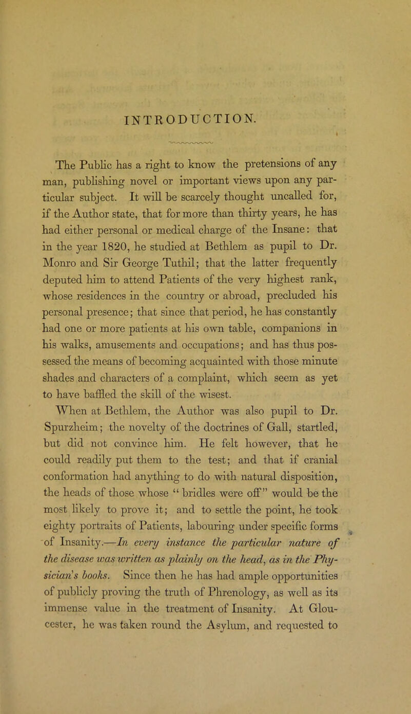 INTRODUCTION. The Public has a right to know the pretensions of any man, publishing novel or important views upon any par- ticular subject. It will be scarcely thought uncalled for, if the Author state, that for more than thirty years, he has had either personal or medical charge of the Insane: that in the year 1820, he studied at Bethlem as pupil to Dr. Monro and Sir George Tutliil; that the latter frequently deputed him to attend Patients of the very highest rank, whose residences in the country or abroad, precluded Iris personal presence; that since that period, he has constantly had one or more patients at his own table, companions in his walks, amusements and occupations; and has thus pos- sessed the means of becoming acquainted with those minute shades and characters of a complaint, which seem as yet to have baffled the skill of the wisest. When at Bethlem, the Author was also pupil to Dr. Spurzlieim; the novelty of the doctrines of Gall, startled, but did not convince him. He felt however, that he could readily put them to the test; and that if cranial conformation had any tiling to do with natural disposition, the heads of those whose “ bridles were off” would be the most likely to prove it; and to settle the point, he took eighty portraits of Patients, labouring under specific forms of Insanity.—In every instance the particular nature of the disease was written as plainly on the head, as in the Phy- sicians books. Since then he has had ample opportunities of publicly proving the truth of Phrenology, as well as its immense value in the treatment of Insanity. At Glou- cester, he was taken round the Asylum, and requested to