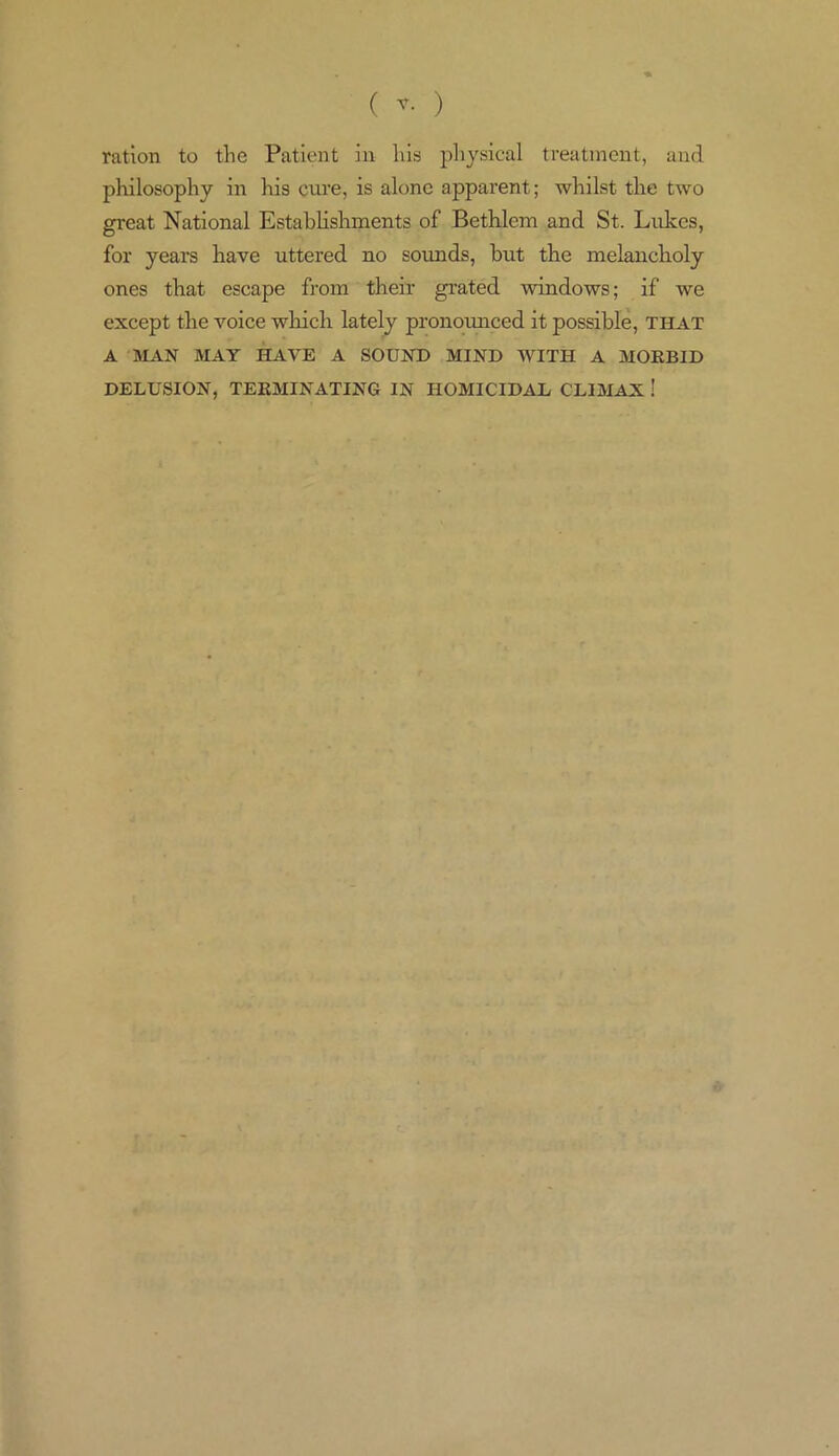 ration to the Patient in liis physical treatment, and philosophy in his cure, is alone apparent; whilst the two great National Establishments of Bethlem and St. Lukes, for years have uttered no sounds, but the melancholy ones that escape from their grated windows; if we except the voice which lately pronounced it possible, that A MAN MAY HAVE A SOUND MIND WITH A MORBID DELUSION, TERMINATING IN HOMICIDAL CLIMAX !