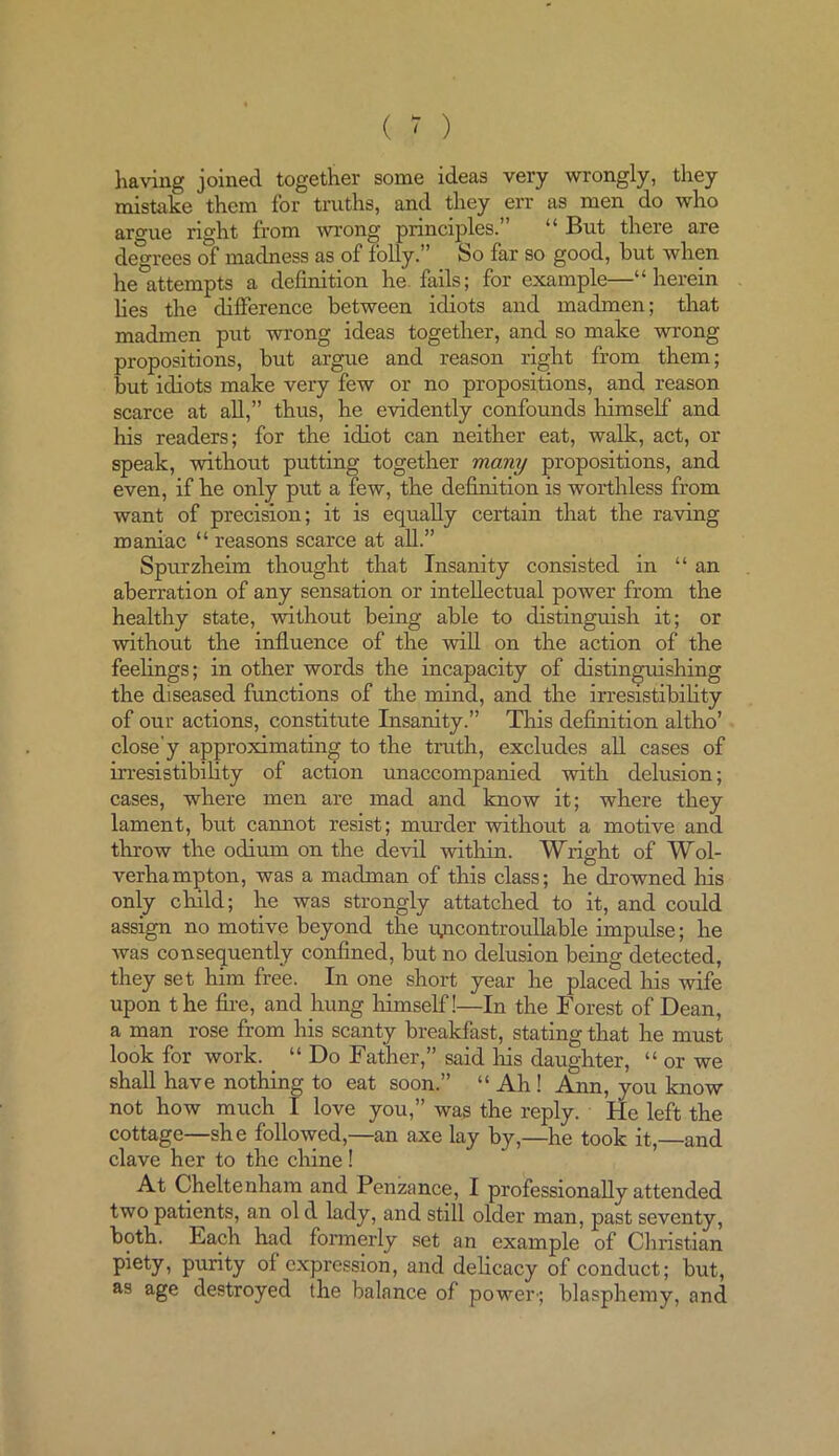 having joined together some ideas very wrongly, they mistake them for truths, and they err as men do who argue right from wrong principles.” “ But there are degrees of madness as of folly.” So far so good, but when he attempts a definition he. fails; for example—“herein lies the difference between idiots and madmen; that madmen put wrong ideas together, and so make wrong propositions, but argue and reason right from them; but idiots make very few or no propositions, and reason scarce at all,” thus, he evidently confounds himself and his readers; for the idiot can neither eat, walk, act, ox- speak, without putting together many propositions, and even, if he only put a few, the definition is worthless from want of precision; it is equally certain that the raving maniac “ reasons scarce at all.” Spurzheim thought that Insanity consisted in “an aberration of any sensation or intellectual power from the healthy state, without being able to distinguish it; or without the influence of the will on the action of the feelings; in other words the incapacity of distinguishing the diseased functions of the mind, and the irresistibility of our actions, constitute Insanity.” This definition altho’ close'y approximating to the truth, excludes all cases of irresistibility of action unaccompanied with delusion; cases, where men ai-e mad and know it; whei-e they lament, but cannot resist; murder without a motive and throw the odium on the devil within. Wright of Wol- verhampton, was a madman of this class; he drowned Iris only child; he was strongly attatched to it, and could assign no motive beyond the lyxcontroullable impulse; he was consequently confined, but no delusion being detected, they set him free. In one short year he placed his wife upon t he fire, and hung himself!—In the Forest of Dean, a man rose from his scanty breakfast, stating that he must look for work. _ “ Do Father,” said Iris daughter, “ or we shall have nothing to eat soon.” “ Ah ! Ann, you know not how much 1 love you,” was the reply. He left the cottage—she followed,—an axe lay by,—he took it,—and clave her to the chine! At Cheltenham and Penzance, I pi-ofessionally attended two patients, an ol d lady, and still older man, past seventy, both. Each had formerly set an example of Christian piety, purity of expression, and delicacy of conduct; but, as age destroyed the balance of power-; blasphemy, and