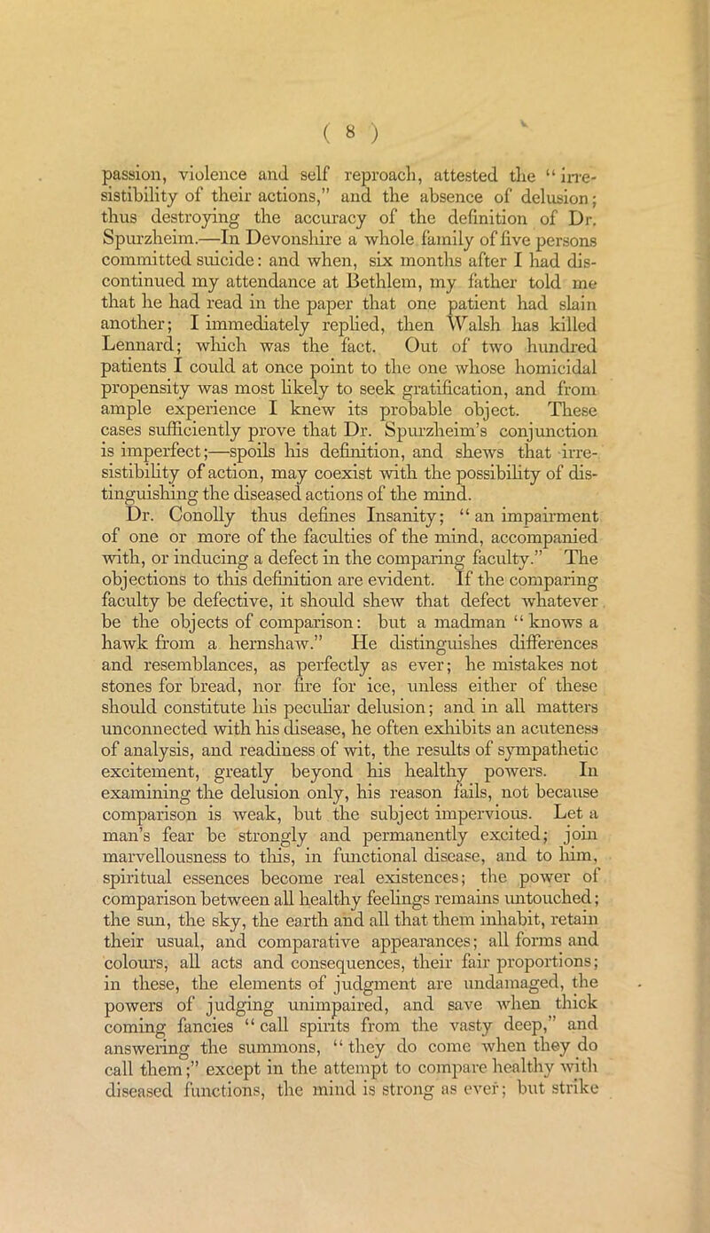 passion, violence and self reproach, attested the “ irre- sistibility of their actions,” and the absence of delusion; thus destroying the accuracy of the definition of Dr, Spurzheim.—In Devonsliire a whole family of five persons committed suicide: and when, six months after I had dis- continued my attendance at Bethlcm, my father told me that he had read in the paper that one patient had slain another; I immediately replied, then Walsh has killed Lennard; winch was the fact. Out of two hundred patients I could at once point to the one whose homicidal propensity Avas most likely to seek gratification, and from ample experience I knew its probable object. These cases sufficiently prove that Dr. Spurzlreim’s conjunction is imperfect;—spoils his definition, and shews that irre- sistibility of action, may coexist with the possibility of dis- tinguishing the diseased actions of the mind. Dr. Conolly thus defines Insanity; “ an impairment of one or more of the faculties of the mind, accompanied with, or inducing a defect in the comparing faculty.” The objections to this definition are evident. If the comparing faculty be defective, it should sherv that defect whatever be the objects of comparison: but a madman “knows a hawk from a hernshaAV.” He distinguishes differences and resemblances, as perfectly as ever; he mistakes not stones for bread, nor fire for ice, unless either of these should constitute his peculiar delusion; and in all matters unconnected with his disease, he often exhibits an acuteness of analysis, and readiness of wit, the results of sympathetic excitement, greatly beyond his healthy powers. In examining the delusion only, his reason fails, not because comparison is weak, but the subject impervious. Let a man’s fear be strongly and permanently excited; join marvellousness to this, in functional disease, and to him, spiritual essences become real existences; the poAver of comparison between all healthy feelings remains untouched; the sun, the sky, the earth and all that them inhabit, retain their usual, and comparative appearances; all forms and colours, all acts and consequences, their fair proportions; in these, the elements of judgment are undamaged, the powers of judging unimpaired, and save A\rhen thick coming fancies “ call spirits from the vasty deep,” and answering the summons, “ they do come when they do call them;” except in the attempt to compare healthy Avith diseased functions, the mind is strong as ever; but strike