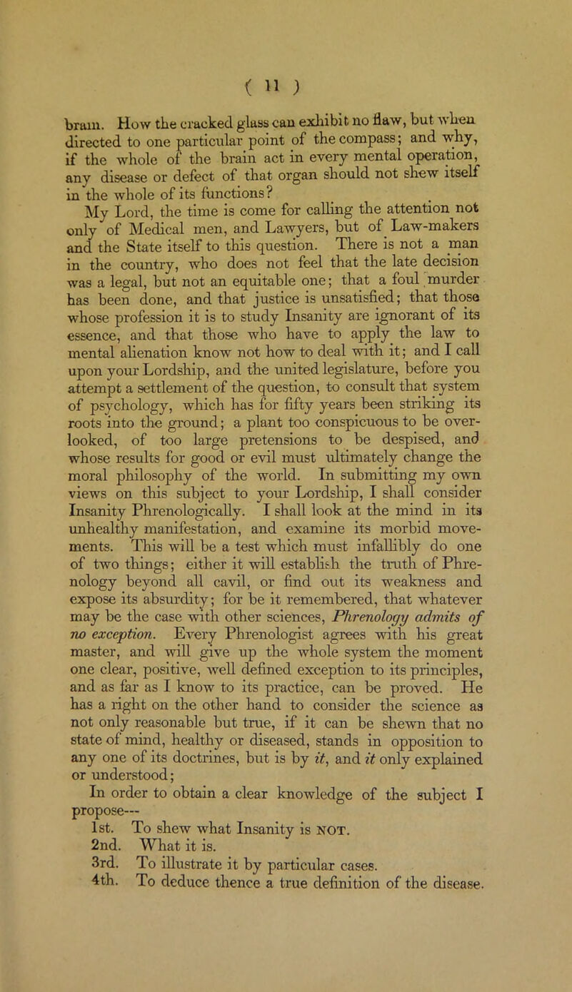 bruin. How the cracked glass can exhibit no flaw, but when directed to one particular point of the compass; and why, if the whole of the brain act in every mental operation, any disease or delect of that organ should not shew itself in the whole of its functions? My Lord, the time is come for calling the attention not only of Medical men, and Lawyers, but of Law-makers and the State itself to this question. There is not a man in the country, who does not feel that the late decision was a legal, but not an equitable one; that a foul murder has been done, and that justice is unsatisfied; that those whose profession it is to study Insanity are ignorant of its essence, and that those who have to apply the law to mental alienation know not how to deal with it; and I call upon your Lordship, and the united legislature, before you attempt a settlement of the question, to consult that system of psychology, which has for fifty years been striking its roots into the ground; a plant too conspicuous to be over- looked, of too large pretensions to be despised, and whose results for good or evil must ultimately change the moral philosophy of the world. In submitting my own views on this subject to your Lordship, I shall consider Insanity Phrenologically. I shall look at the mind in its unhealthy manifestation, and examine its morbid move- ments. This will be a test which must infallibly do one of two things; either it will establish the truth of Phre- nology beyond all cavil, or find out its weakness and expose its absurdity; for be it remembered, that whatever may be the case with other sciences, Phrenology admits of no exception. Every Phrenologist agrees with his great master, and mil give up the whole system the moment one clear, positive, well defined exception to its principles, and as far as I know to its practice, can be proved. He has a right on the other hand to consider the science as not only reasonable but true, if it can be shewn that no state of mind, healthy or diseased, stands in opposition to any one of its doctrines, but is by it, and it only explained or understood; In order to obtain a clear knowledge of the subject I propose— 1st. To shew what Insanity is NOT. 2nd. What it is. 3rd. To illustrate it by particular cases. 4th. To deduce thence a true definition of the disease.