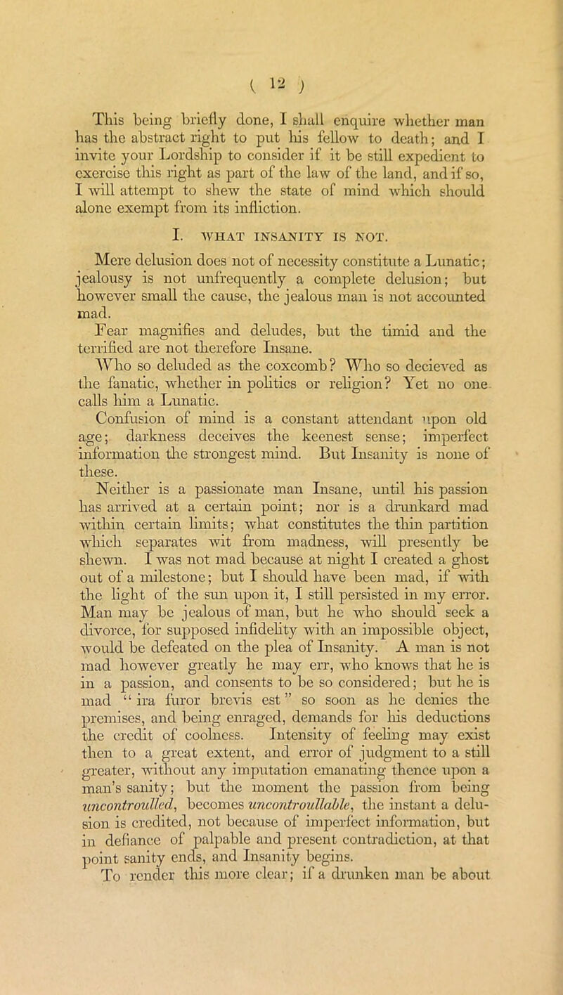 This being briefly done, I shall enquire whether man has the abstract right to put liis fellow to death; and I invite your Lordship to consider if it be still expedient to exercise this right as part of the law of the land, and if so, I will attempt to shew the state of mind which should alone exempt from its infliction. I. WHAT INSANITY IS NOT. Mere delusion does not of necessity constitute a Lunatic; jealousy is not unfrequently a complete delusion; but however small the cause, the jealous man is not accounted mad. Tear magnifies and deludes, but the timid and the terrified are not therefore Insane. Who so deluded as the coxcomb? Who so decieved as the fanatic, whether in politics or religion? Yet no one calls him a Lunatic. Confusion of mind is a constant attendant upon old age; darkness deceives the keenest sense; imperfect information the strongest mind. But Insanity is none of these. Neither is a passionate man Insane, until his passion has arrived at a certain point; nor is a drunkard mad within certain limits; what constitutes the thin partition which separates wit from madness, will presently be shewn. I was not mad because at night I created a ghost out of a milestone; but I should have been mad, if with the light of the sun upon it, I still persisted in my error. Man may be jealous of man, but lie who should seek a divorce, for supposed infidelity with an impossible object, would be defeated on the plea of Insanity. A man is not mad however greatly he may err, who knows that he is in a passion, and consents to be so considered; but he is mad “ ira furor brews est ” so soon as he denies the premises, and being enraged, demands for his deductions the credit of coolness. Intensity of feeling may exist then to a great extent, and error of judgment to a still greater, without any imputation emanating thence upon a man’s sanity; but the moment the passion from being tmcontroullcd, becomes uncontroullable, the instant a delu- sion is credited, not because of imperfect information, but in defiance of palpable and present contradiction, at that point sanity ends, and Insanity begins. To render this more clear; if a drunken man be about