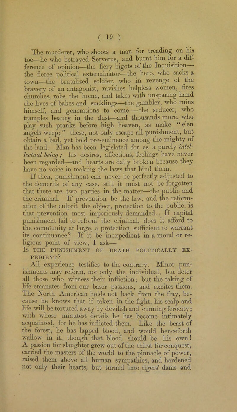 The murderer, who shoots a man for treading on his toe—he who betrayed Servetus, and burnt him for a dif- ference of opinion—the fiery bigots of the Inquisition the fierce political exterminator—the hero, who sacks a town—the brutalized soldier, who in revenge of the bravery of an antagonist, ravishes helpless women, fires churches, robs the home, and takes with unsparing hand the fives of babes and sucklings—the gambler, who ruins himself, and generations to come — the seducer, who tramples beauty in the dust—and thousands more, who play such pranks before high heaven, as make “ e’en angels weep;” these, not only escape all punishment, but obtain a bad, yet bold pre-eminence among the mighty of the land. Man has been legislated for as a purely intel- lectual being; Iris desires, affections, feelings have never been regarded—and hearts are daily broken because they have no voice in making the laws that bind them. If then, punishment can never be perfectly adjusted to the demerits of any case, still it must not be forgotten that there are two parties in the matter—the public and the criminal. If prevention be the law, and the reform- ation of the culprit the object, protection to the public, is that prevention most imperiously demanded. < If capital punishment fail to reform the criminal, does it afford to the community at large, a protection sufficient to warrant its continuance? If it be inexpedient in a moral or re- ligious point of view, I ask— IS THE PUNISHMENT OP DEATH POLITICALLY EX- PEDIENT ? All experience testifies to the contrary. Minor pun- ishments may reform, not only the individual, but deter all those who witness their infliction; but the taking of fife emanates from our baser passions, and excites them. The North American holds not back from the fray, be- cause he knows that if taken in the fight, his scalp and fife will be tortured away by devilish and cunning ferocity; with whose minutest details he has become intimately acquainted, for he has inflicted them. Like the beast of the forest, he has lapped blood, and would henceforth wallow in it, though that blood should be his own! A passion for slaughter grew out of the thirst for conquest, carried the masters of the world to the pinnacle of power, raised them above all human sympathies, and hardened not only their hearts, but turned into tigers’ dams and