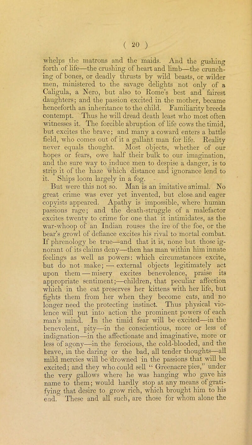 ( *0 ) whelps the matrons and the maids. And the gushing forth of life—the crushing of heart and limb—the crunch- ing of bones, or deadly thrusts by wild beasts, or wilder men, ministered to the savage delights not only of a Caligula, a Nero, but also to Rome’s best and fairest daughters; and the passion excited in the mother, became henceforth an inheritance to the child. Familiarity breeds contempt. Thus he will dread death least who most often witnesses it. The forcible abruption of life cows the timid, but excites the brave; and many a coward enters a battle field, who comes out of it a gallant man for life. Reality never equals thought. Most objects, whether of our hopes or fears, owe half their bulk to our imagination, and the sure way to induce men to despise a danger, is to strip it of the haze which distance and ignorance lend to it. Ships loom largely in a fog. But were this not so. Man is an imitative animal. No great crime was ever yet invented, but close and eager copyists appeared. Apathy is impossible, where human passions rage; and the death-struggle of a malefactor excites twenty to crime for one that it intimidates, as the war-whoop of an Indian rouses the ire of the foe, or the bear’s growl of defiance excites his rival to mortal combat. If phrenology be true—and that it is, none but those ig- norant of its claims deny—then has man within him innate feelings as well as powers: which circumstances excite, but do not make; — external objects legitimately act upon them — misery excites benevolence, praise its appropriate sentiment;—children, that peculiar affection which in the cat preserves her kittens with her life, but fights them from her when they become cats, and no longer need the protecting instinct. Thus physical vio- lence will put into action the prominent powers of each man’s mind. In the timid fear will be excited—in the benevolent, pity—in the conscientious, more or less of indignation—in the affectionate and imaginative, more or less of agony—in the ferocious, the cold-blooded, and the brave, in the daring or the bad, all tender thoughts—all mild mercies will be drowned in the passions that will be excited; and they who could sell “ Greenacrepies,” under the very gallows where he was hanging who gave his name to them; would hardly stop at any means of grati- fying that desire to grow rich, which brought him to his cud. These and all such, are those for whom alone the