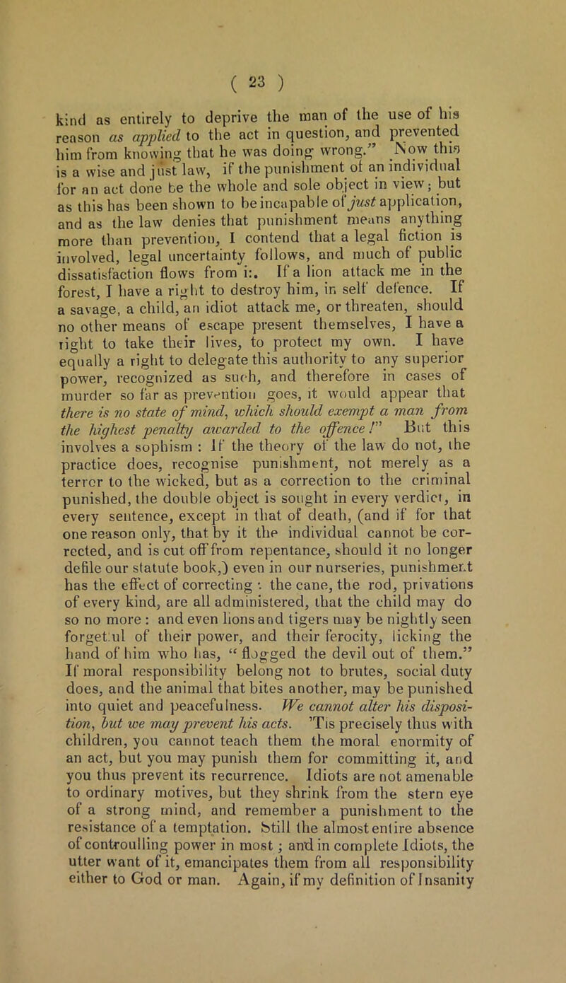 kind as entirely to deprive the man of the use of his reason as applied to the act in question, and prevented him from knowing that he was doing wrong.” Now thin is a wise and just law, if the punishment of an individual lor an act done be the whole and sole object in view; but as this has been shown to be incapable of just application, and as the law denies that punishment means anything more than prevention, I contend that a legal fiction is involved, legal uncertainty follows, and much of public dissatisfaction flows from i:. If a lion attack me in the forest, I have a right to destroy him, in self defence. If a savage, a child, an idiot attack me, or threaten, should no other means of escape present themselves, I have a light to take their lives, to protect my own. I have equally a right to delegate this authority to any superior power, recognized as such, and therefore in cases of murder so far as prevention goes, it would appear that there is no state of mind, which should exempt a man from the highest penalty atcarded to the offence /” But this involves a sophism : If the theory ot the law do not, the practice does, recognise punishment, not merely as a terror to the wicked, but as a correction to the criminal punished, the double object is sought in every verdict, in every sentence, except in that of death, (and if for that one reason only, that by it the individual cannot be cor- rected, and is cut off from repentance, should it no longer defile our statute book,) even in our nurseries, punishment has the effect of correcting •. the cane, the rod, privations of every kind, are all administered, that the child may do so no more : and even lions and tigers may be nightly seen forget:ul of their power, and their ferocity, licking the hand of him who has, “ flogged the devil out of them.” If moral responsibility belong not to brutes, social duty does, and the animal that bites another, may be punished into quiet and peacefulness. We cannot alter his disposi- tion, hut we may prevent his acts. ’Tis precisely thus with children, you cannot teach them the moral enormity of an act, but you may punish them for committing it, and you thus prevent its recurrence. Idiots are not amenable to ordinary motives, but they shrink from the stern eye of a strong mind, and remember a punishment to the resistance of a temptation, fetill the almost entire absence of controulling power in most ; and in complete Idiots, the utter want of it, emancipates them from all responsibility either to God or man. Again, if my definition of Insanity