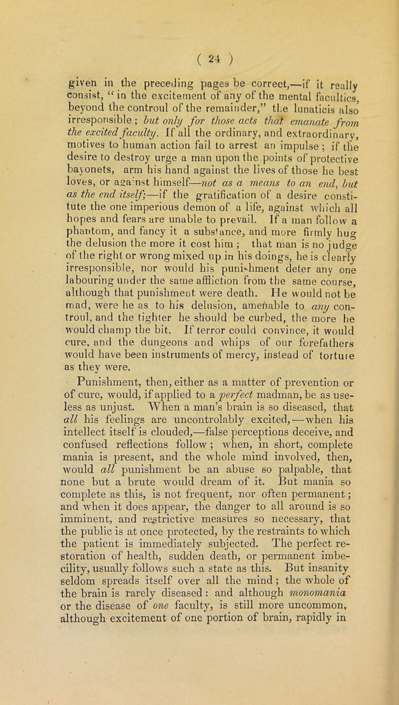 given in the preceding pages be correct,—if it really consist, “ in the excitement of any of the mental faculties beyond the controul of the remainder,” the lunaticis also* irresponsible ; but only for those acts that emanate from the excited faculty. If all the ordinary, and extraordinary, motives to human action fail to arrest an impulse ; if the desire to destroy urge a man upon the points of protective bayonets, arm his hand against the lives of those he best loves, or agamst himself-—not as a means to an end, but as the end itself;—if the gratification of a desire consti- tute the one imperious demon of a life, against which all hopes and fears are unable to prevail. If a man follow a phantom, and fancy it a substance, and more firmly hug the delusion the more it cost him ; that man is no judge of the right or wrong mixed up in his doings, he is clearly irresponsible, nor would his punishment deter any one labouring under the same affliction from the same course, although that punishment were death. He would not be mad, were he as to his delusion, amenable to any con- troul, and the tighter he should be curbed, the more he would champ the bit. If terror could convince, it would cure, and the dungeons and whips of our forefathers would have been instruments of mercy, instead of torture as they were. Punishment, then, either as a matter of prevention or of cure, would, if applied to a perfect madman, be as use- less as unjust. When a man’s brain is so diseased, that all his feelings are uncontrolably excited,—when his intellect itself is clouded,—false perceptions deceive, and confused reflections follow; when, in short, complete mania is present, and the whole mind involved, then, would all punishment be an abuse so palpable, that none but a brute would dream of it. But mania so complete as this, is not frequent, nor often permanent; and when it does appear, the danger to all around is so imminent, and restrictive measures so necessary, that the public is at once protected, by the restraints to which the patient is immediately subjected. The perfect re- storation of health, sudden death, or permanent imbe- cility, usually follows such a state as this. But insanity seldom spreads itself over all the mind; the whole of the brain is rarely diseased: and although monomania or the disease of one faculty, is still more uncommon, although excitement of one portion of brain, rapidly in