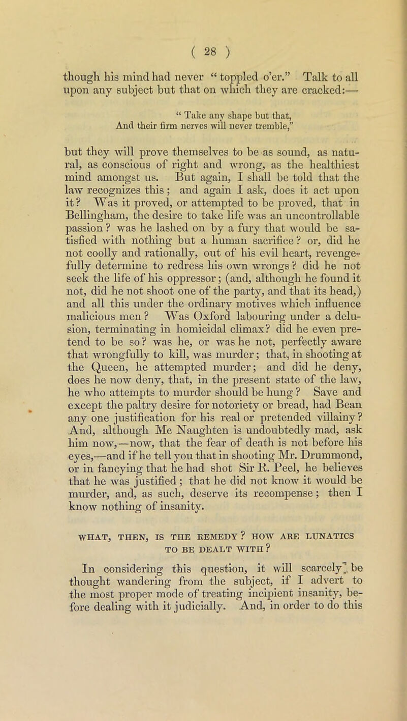 though his mind had never “ toppled o’er.” Talk to all upon any subject but that on which they are cracked:— “ Take any shape hut that, Ancl their firm nerves will never tremble,” but they will prove themselves to be as sound, as natu- ral, as conscious of right and wrong, as the healthiest mind amongst us. But again, I shall be told that the law recognizes this; and again I ask, does it act upon it ? Was it proved, or attempted to be proved, that in Bellingham, the desire to take life was an uncontrollable passion ? was he lashed on by a fury that would be sa- tisfied with nothing but a human sacrifice? or, did he not coolly and rationally, out of his evil heart, revenge- fully determine to redress his own wrongs ? did he not seek the life of his oppressor; (and, although he found it not, did he not shoot one of the party, and that its head,) and all this under the ordinary motives which influence malicious men? Was Oxford labouring under a delu- sion, terminating in homicidal climax? did he even pre- tend to be so ? was he, or was he not, perfectly aware that wrongfully to kill, was murder; that, in shooting at the Queen, he attempted murder; and did he deny, does he now deny, that, in the present state of the law, he who attempts to murder should be hung ? Save and except the paltry desire for notoriety or bread, had Bean any one justification for his real or pretended villainy? And, although Me Naughten is undoubtedly mad, ask him now,—now, that the fear of death is not before his eyes,—and if he tell you that in shooting Mr. Drummond, or in fancying that he had shot Sir K. Peel, he believes that he was justified ; that he did not know it would be murder, and, as such, deserve its recompense; then I know nothing of insanity. WHAT, THEN, IS THE REMEDY ? HOW ARE LUNATICS TO BE DEALT WITH? In considering this question, it will scarcely], be thought wandering from the subject, if I advert to the most proper mode of treating incipient insanity, be- fore dealing with it judicially. And, in order to do this