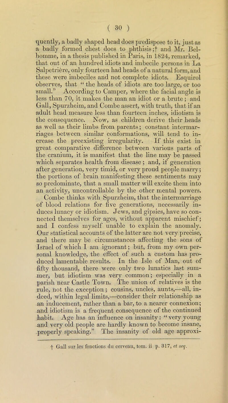 quently, a badly shaped head does predispose to it, just as a badly formed chest docs to phthisis ;f and Mr. Bcl- homme, in a thesis published in Paris, in 1824, remarked, that out of an hundred idiots and imbecile persons in La Salpetriere, only fourteen had heads of a natural form, and these were imbeciles and not complete idiots. Esquirol observes, that “ the heads of idiots are too large, or too small.” According to Camper, where the facial angle is less than 70, it makes the man an idiot or a brute; and Gall, Spurzheim, and Combe assert, with truth, that if an adult head measure less than fourteen inches, idiotism is the consequence. Now, as children derive their heads as well as their limbs from parents; constant intermar- riages between similar conformations, will tend to in- crease the preexisting irregularity. If this exist in great comparative difference between various parts of the cranium, it is manifest that the line may be passed which separates health from disease; and, if generation after generation, very timid, or very proud people marry; the portions of brain manifesting these sentiments may so predominate, that a small matter will excite them into an activity, uncontrollable by the other mental powers. Combe thinks with Spurzheim, that the intermarriage of blood relations for five generations, necessarily in- duces lunacy or idiotism. Jews, and gipsies, have so con- nected themselves for ages, without apparent mischief; and I confess myself unable to explain the anomaly. Our statistical accounts of the latter are not very precise, and there may be circumstances affecting the sons of Israel of which I am ignorant; but, from my own per- sonal knowledge, the effect of such a custom has pro- duced lamentable results. In the Isle of Man, out of fifty thousand, there were only two lunatics last sum- mer, but idiotism was very common; especially in a parish near Castle Town. The union of relatives is the rule, not the exception; cousins, uncles, aunts,—all, in- deed, within legal limits,—consider their relationship as an inducement, rather than a bar, to a nearer connexion; and idiotism is a frequent consequence of the continued habit. Age has an influence on insanity: “ very young and very old people are hardly known to become insane, properly speaking.” The insanity of old age approxi- -(• Gall sur les fonctions du cerveau, tom. ii p. 317, et scq.