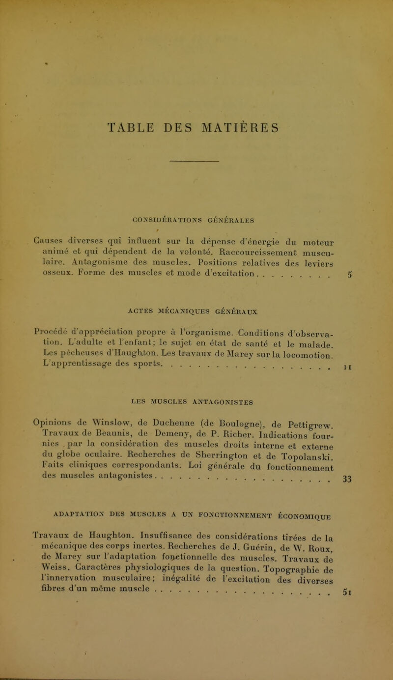 TABLE DES MATIÈRES CONSIDÉRATIONS GÉNÉRALES Causes diverses qui influent sur la dépense d'énergie du moteur animé et qui dépendent de ta volonté. Raccourcissement muscu- laire. Antagonisme des muscles. Positions relatives des leviers osseux. Forme des muscles et mode d'excitation. ACTES MÉCANIQUES GÉNÉRAUX Procédé d'appréciation propre à l'organisme. Conditions d'observa- tion. L'adulte et l'enfant; le sujet en état de santé et le malade. Les pêcheuses d'Haughton. Les travaux de Marey sur la locomotion. L'apprentissage des sports LES MUSCLES ANTAGONISTES Opinions de Wïmslow, de Duchenne (de Boulogne), de Pettigrew. Travaux de Bëaunis, de Demeny, de P. Richer. Indications four- nies , par la considération des muscles droits interne et externe «lu globe oculaire, ftecb.ercb.es de Sherrington et de Topolanski. Faits cliniques correspondants. Loi générale du fonctionnement des muscles antagonistes ADAPTATION DES MUSCLES A UN FONCTIONNEMENT ÉCONOMIQUE Travaux de Haughton. Insuffisance des considérations tirées de la mécanique des corps inertes. Recherches de J. Guérin, de VV. Roux de Marey sur l'adaptation fonctionnelle des muscles. Travaux de Weiss. Caractères physiologiques de la question. Topographie de l'innervation musculaire; inégalité de l'excitation des diverses fibres d'un même muscle