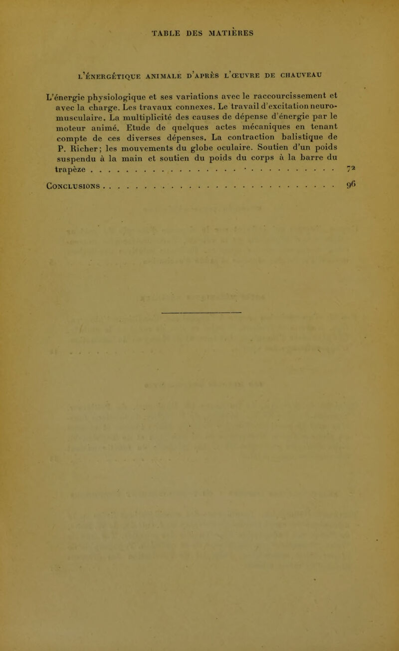 l'énergétique animale d'après l'œuvre de chauveau L'énergie physiologique et ses variations avec le raccourcissement et avec la charge. Les travaux connexes. Le travail d'excitation neuro- musculaire. La multiplicité des causes de dépense d'énergie par le moteur animé. Etude de quelques actes mécaniques en tenant compte de ces diverses dépenses. La contraction balistique de P. Richer; les mouvements du globe oculaire. Soutien d'un poids suspendu à la main et soutien du poids du corps à la barre du trapèze 7* Conclusions 9fi