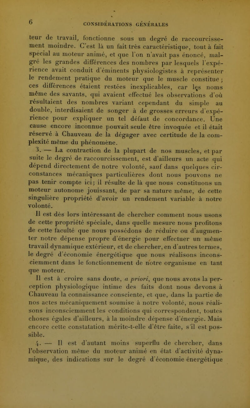 teur de travail, fonctionne sous un degré de raccourcisse- ment moindre. C'est là un fait très caractéristique, tout à fait spécial au moteur animé, et que l'on n'avait pas énoncé, mal- gré les grandes différences des nombres par lesquels l'expé- rience avait conduit d'éminents physiologistes à représenter le rendement pratique du moteur que le muscle constitue ; ces différences étaient restées inexplicables, car lçs noms même des savants, qui avaient effectué les observations d'où résultaient des nombres variant cependant du simple au double, interdisaient de songer à de grosses erreurs d'expé- rience pour expliquer un tel défaut de concordance. Une cause encore inconnue pouvait seule être invoquée et il était réservé à Chauveau de la dégager avec certitude de la com- plexité même du phénomène. 3- — La contraction de la plupart de nos muscles, et par suite le degré de raccourcissement, est d'ailleurs un acte qui dépend directement de notre volonté, sauf dans quelques cir- constances mécaniques particulières dont nous pouvons ne pas tenir compte ici; il résulte de là que nous constituons un moteur autonome jouissant, de par sa nature même, de cette singulière propriété d'avoir un rendement variable à notre volonté. Il est dès lors intéressant de chercher comment nous usons de cette propriété spéciale, dans quelle mesure nous profitons de cette faculté que nous possédons de réduire ou d'augmen- ter notre dépense propre d'énergie pour effectuer un même travail dynamique extérieur, et de chercher, en d'autres termes, le degré d'économie énergétique que nous réalisons incons- ciemment dans le fonctionnement de notre organisme en tant que moteur. Il est à croire sans doute, a priori, que nous avons La per- ception physiologique intime des faits dont nous devons à Chauveau la connaissance consciente, et que, dans la partie de nos actes mécaniquement soumise à notre volonté, nous réali- sons inconsciemment les conditions qui correspondent, toutes choses égales d'ailleurs, à la inoindre dépense d'énergie. Mais encore cette constatation mérite-t-elle d'être faite, s 'il est pos- sible. 4- — Il est d'autant moins superflu de chercher, dans l'observation même du moteur animé en état d'activité dyna- mique, des indications sur le degré d'économie énergétique