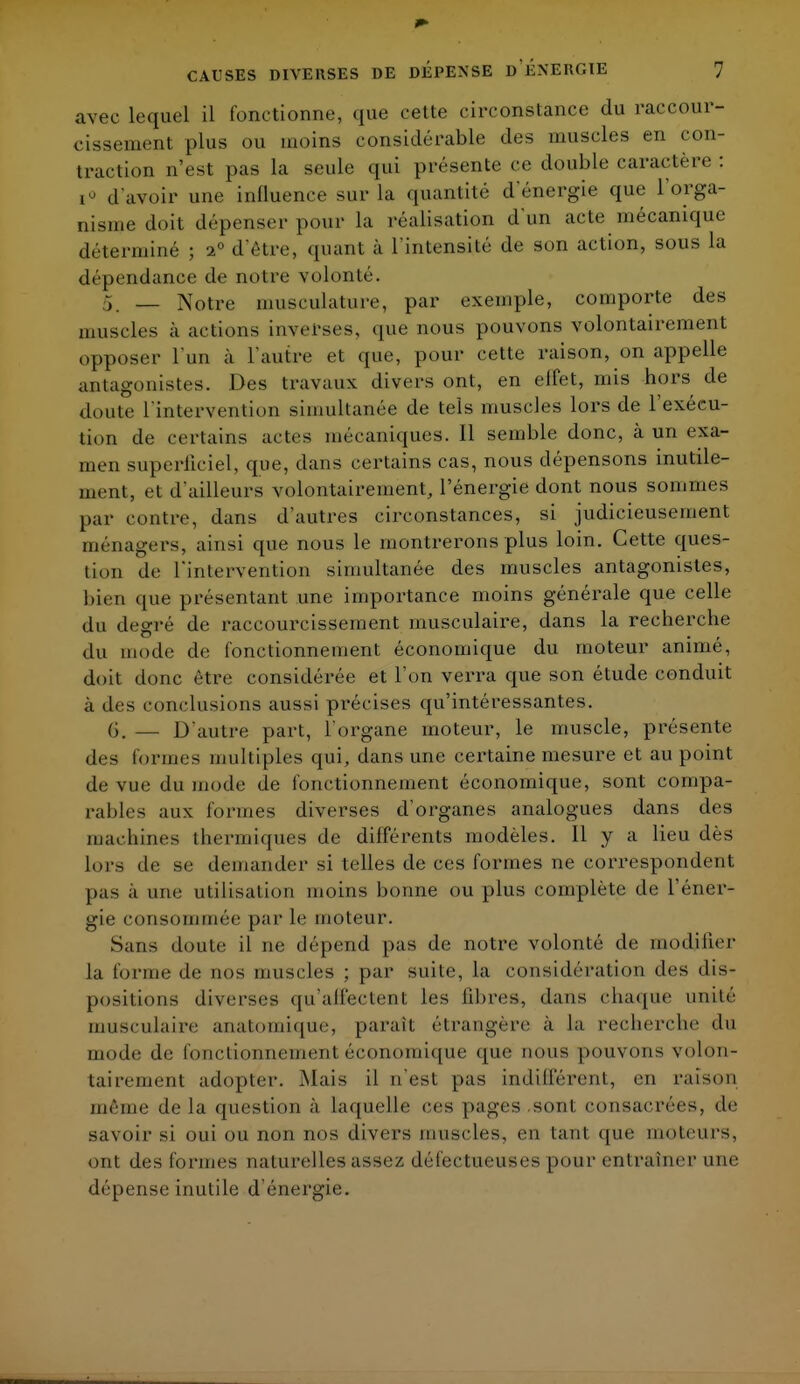 avec lequel il fonctionne, que cette circonstance du raccour- cissement plus ou inoins considérable des muscles en con- traction n'est pas la seule qui présente ce double caractère : i° d'avoir une influence sur la quantité d'énergie que l'orga- nisme doit dépenser pour la réalisation d'un acte mécanique déterminé ; 20 d'être, quant à l'intensité de son action, sous la dépendance de notre volonté. 5_ _ Notre musculature, par exemple, comporte des muscles à actions inverses, que nous pouvons volontairement ..pposcr l'un à l'autre et que, pour cette raison, on appelle antagonistes. Des travaux divers ont, en elfet, mis hors de doute L'intervention simultanée de tels muscles lors de l'exécu- tion de certains actes mécaniques. 11 semble donc, à un exa- men superficiel, que, dans certains cas, nous dépensons inutile- ment, et d'ailleurs volontairement, l'énergie dont nous sommes par contre, dans d'autres circonstances, si judicieusement ménagers, ainsi que nous le montrerons plus loin. Cette ques- tion de l'intervention simultanée des muscles antagonistes, bien que présentant une importance moins générale que celle du degré de raccourcissement musculaire, clans la recherche du mode de fonctionnement économique du moteur animé, doit donc être considérée et l'on verra que son étude conduit à des conclusions aussi précises qu'intéressantes. (S. — D'autre part, l'organe moteur, le muscle, présente des formes multiples qui, dans une certaine mesure et au point de vue du mode de fonctionnement économique, sont compa- rables aux formes diverses d'organes analogues dans des machines thermiques de différents modèles. 11 y a lieu dès lors de se demander si telles de ces formes ne correspondent pas a une utilisation moins bonne ou plus complète de l'éner- gie consommée par le moteur. Sans doute il ne dépend pas de notre volonté de modifier la forme de nos muscles ; par suite, la considération des dis- positions diverses qu'affectent les libres, dans chaque unité musculaire anatomique, paraît étrangère à la recherche du mode de fonctionnement économique que nous pouvons volon- tairement adopter. Mais il n'est pas indifférent, en raison même delà question à laquelle ces pages sont consacrées, de savoir si oui ou non nos divers muscles, en tant que moteurs, ont des formes naturelles assez, défectueuses pour enI rainer une dépense inutile d'énergie.