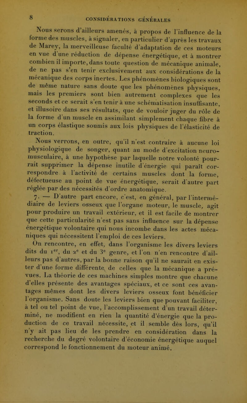 Nous serons d'ailleurs amenés, à propos de l'influence de la forme des muscles, à signaler, en particulier d'après les travaux de Marey, la merveilleuse faculté d'adaptation de ces moteurs en vue d'une réduction de dépense énergétique, et à montrer combien il importe, dans toute question de mécanique animale, de ne pas s'en tenir exclusivement aux considérations de la mécanique des corps inertes. Les phénomènes biologiques sont de même nature sans doute que les phénomènes physiques, mais les premiers sont bien autrement complexes que les seconds et ce serait s'en tenir à une schématisation insuffisante, et illusoire dans ses résultats, que de vouloir juger du rôle de la forme d'un muscle en assimilant simplement chaque fibre à un corps élastique soumis aux lois physiques de l'élasticité de traction. Nous verrons, en outre, qu'il n'est contraire à aucune loi physiologique de songer, quant au mode d'excitation neuro- musculaire, à une hypothèse par laquelle notre volonté pour- rait supprimer la dépense inutile d'énergie qui paraît cor- respondre cà l'activité de certains muscles dont la forme, défectueuse au point de vue énergétique, serait d'autre part réglée par des nécessités d'ordre anatomique. 7, — D'autre part encore, c'est, en général, par l'intermé- diaire de leviers osseux que l'organe moteur, le muscle, agit pour produire un travail extérieur, et il est facile de montrer que cette particularité n'est pas sans influence sur la dépense énergétique volontaire qui nous incombe dans les actes méca- niques qui nécessitent l'emploi de ces leviers. On rencontre, en effet, dans l'organisme les divers leviers dits du ier, du S et du 3e genre, et l'on n'en rencontre d'ail- leurs pas d'autres, par la bonne raison qu'il ne saurait en exis- ter d'une forme différente de celles que la mécanique a pré- vues. La théorie de ces machines simples montre que chacune d'elles présente des avantages spéciaux, et ce sont ces avan- tages mêmes dont les divers leviers osseux font bénéficier l organisme. Sans doute les leviers bien que pouvant faciliter, à tel ou tel point de vue, l'accomplissement d'un travail déter- miné, ne modifient en rien la quantité d'énergie que la pro- duction de ce travail nécessite, et il semble dès lors, qu'il n'y ait pas lieu de les prendre en considération dans la recherche du degré volontaire d'économie énergétique auquel correspond le fonctionnement du moteur animé.