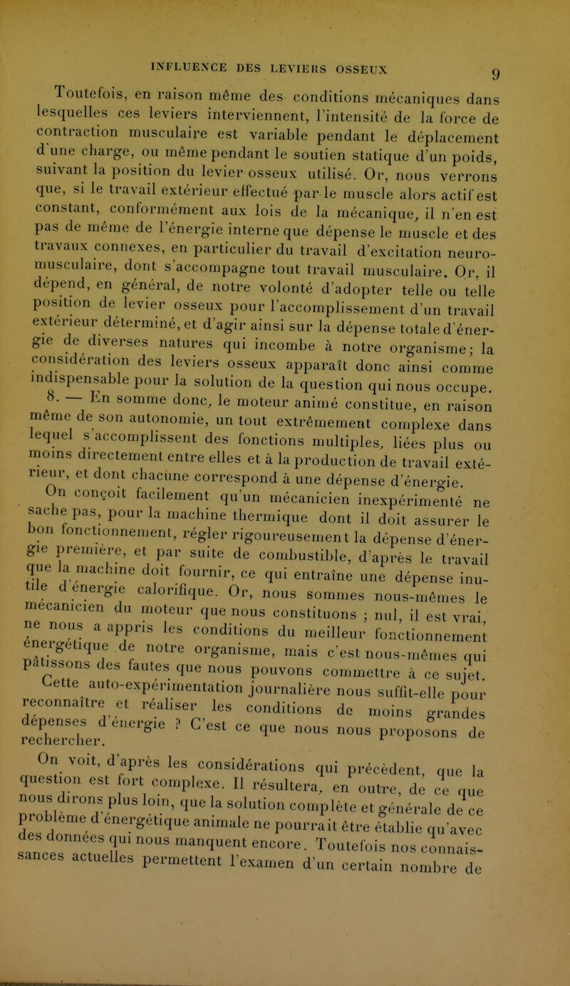 INFLUENCE DES LEVIERS OSSEUX g Toutefois, en raison même des conditions mécaniques dans lesquelles ces leviers interviennent, l'intensité de la force de contraction musculaire est variable pendant le déplacement d'une charge, ou même pendant le soutien statique d'un poids, suivant la position du levier osseux utilisé. Or, nous verrons que, si le travail extérieur effectué par Le muscle alors actif est constant, conformément aux lois de la mécanique, il n'en est pas de même de l'énergie interne que dépense le muscle et des travaux connexes, en particulier du travail d'excitation neuro- musculaire, dont s'accompagne tout travail musculaire. Or, il dépend, en général, de notre volonté d'adopter telle ou telle position de levier osseux pour l'accomplissement d'un travail exteneur déterminé, et d'agir ainsi sur la dépense totale d'éner- gie de diverses natures qui incombe à notre organisme - la considération des leviers osseux apparaît donc ainsi comme indispensable pour la solution de la question qui nous occupe. 8. — hn somme donc, le moteur animé constitue, en raison même de son autonomie, un tout extrêmement complexe dans lequel s accomplissent des fonctions multiples, liées plus ou moins directement entre elles et à la production de travail exté- rieur, et dont chacune correspond à une dépense d'énero-ie On conçoit facilement qu'un mécanicien inexpérimenté ne sache pas, pour la machine thermique dont il doit assurer le !><»n fonctionnement, régler rigoureusement la dépense d'éner- gie première, et par suite de combustible, d'après le travail que la machine doit fournir, ce qui entraîne une dépense inu- tllf d.'!'K<e calorifique. Or, nous sommes nous-mêmes le mécanicien du moteur que nous constituons ; nul, il est vrai ne nous a appris les conditions du meilleur fonctionnement ene^lique de notre organisme, mais c'est nous-mêmes qui pâtissons des fautes que nous pouvons commettre à ce suie, Lette auto-expérimentation journalière nous suffit-elle pour reconnaître et réaliser les conditions de moins grandes recSL g ? C'CSt CG — n°US de On voit, d'après les considérations qui précèdent, que la question est fort complexe. Il résultera, en outre, de ce que nous dirons plus loin, que la solution complète et générale de ce problème, d énergétique animale ne pourrait être édablie qu'avec des données qui nous manquent encore. Toutefois nos connais- sances actuelles permettent l'examen d'un certain nombre de