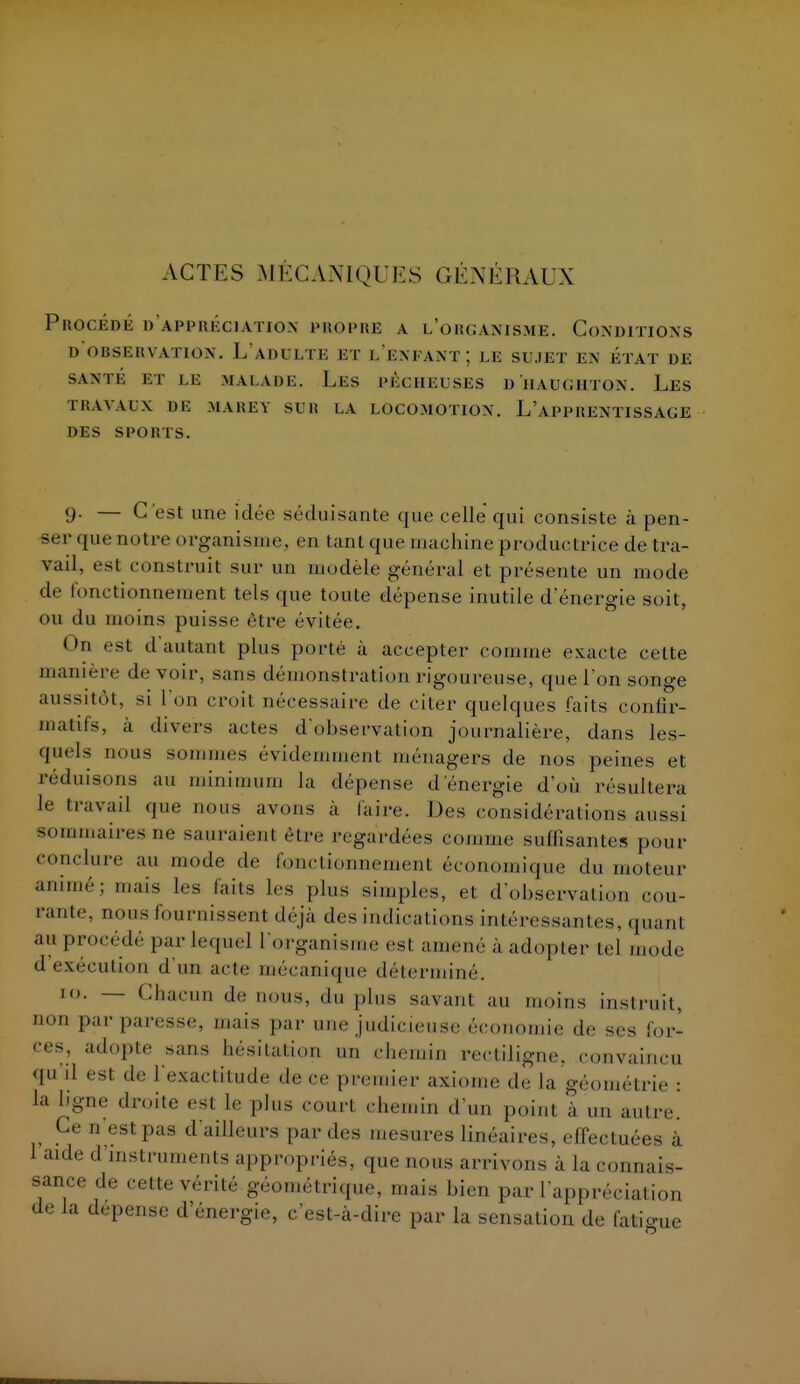 ACTES MÉCANIQUES GÉNÉRAUX Procède d'aimmu'xiatiox propre a l'organisme. Conditions d'observation. L'adulte et l'enfant; le sujet en état de SANTÉ ET LE MALADE. Ll-S l'LCIIEUSES D HAUCHTON. Les TRAVAUX DE MAlîE V SUR LA LOCOMOTION. L'APPRENTISSAGE DES SPORTS. 9. — C'est une idée séduisante que celle qui consiste à pen- ser que notre organisme, en tant que machine productrice de tra- vail, est construit sur un modèle général et présente un mode de fonctionnement tels que toute dépense inutile d'énergie soit, ou du moins puisse être évitée. On est d'autant plus porté à accepter comme exacte celte manière de voir, sans démonstration rigoureuse, que l'on songe aussitôt, si l'on croit nécessaire de citer quelques faits confir- matifs, à divers actes d'observation journalière, dans les- quels nous sommes évidemment ménagers de nos peines et réduisons au minimum la dépense d'énergie d'où résultera le travail que nous avons à faire. Des considérations aussi sommaires-ne sauraient être regardées comme suffisantes pour conclure au mode de fomctionnemenl économique du moteur animé; niais les faits les plus simples, et d'observation cou- rante, m.us fournissent déjà des indications intéressantes, quanl au procédé par Lequel l'organisme est amené à adopter tel mode d exécution d un acte mécanique déterminé. 10. — Chacun de nous, du plus savant au moins instruit, non par paresse, mais par une judicieuse économie de ses for- ces, adopie sans hésitation un chemin rectiligne, convaincu M il est de l'exactitude de ce premier axiome d!' la géométrie : la ligne droite est le plus court chemin d'un point à un autre. Ce n est pas d'ailleurs par des mesures linéaires, effectuées a 1 aide d instruments appropriés, que nous arrivons a la connais- sance de cette vérité géométrique, mais bien par l'appréciation de la dépense d'énergie, c'est-à-dire par la sensation de fatigue