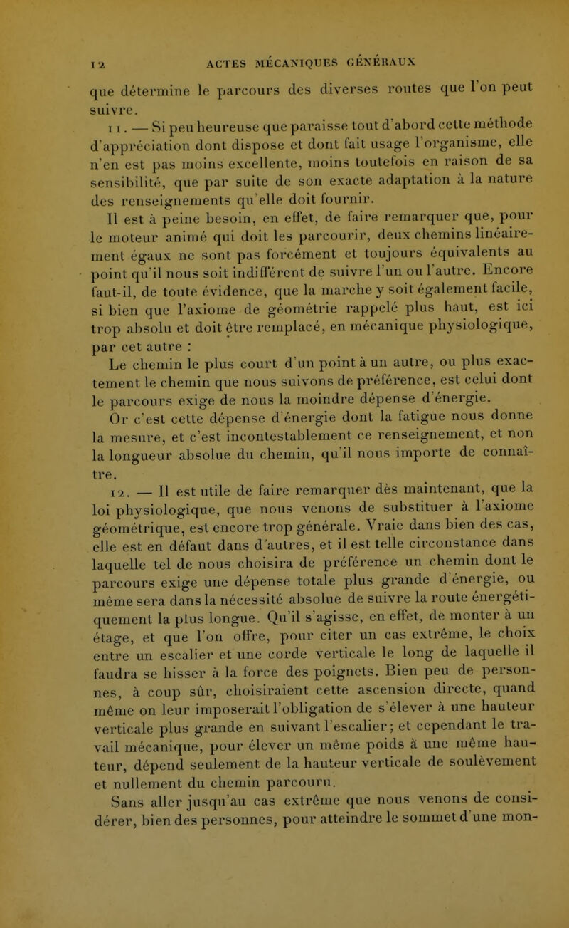que détermine le parcours des diverses routes que l'on peut suivre. ii. — Si peu heureuse que paraisse tout d'abord cette méthode d'appréciation dont dispose et dont fait usage l'organisme, elle n'en est pas moins excellente, moins toutefois en raison de sa sensibilité, que par suite de son exacte adaptation à la nature des renseignements qu'elle doit fournir. Il est à peine besoin, en effet, de faire remarquer que, pour le moteur animé qui doit les parcourir, deux chemins linéaire- ment égaux ne sont pas forcément et toujours équivalents au point qu'il nous soit indifférent de suivre l'un ou l'autre. Encore faut-il, de toute évidence, que la marche y soit également facile, si bien que l'axiome de géométrie rappelé plus haut, est ici trop absolu et doit être remplacé, en mécanique physiologique, par cet autre : Le chemin le plus court d'un point à un autre, ou plus exac- tement le chemin que nous suivons de préférence, est celui dont le parcours exige de nous la moindre dépense d'énergie. Or c'est cette dépense d'énergie dont la fatigue nous donne la mesure, et c'est incontestablement ce renseignement, et non la longueur absolue du chemin, qu'il nous importe de connaî- tre. ia> — H est utile de faire remarquer dès maintenant, que la loi physiologique, que nous venons de substituer à l'axiome géométrique, est encore trop générale. Vraie dans bien des cas, elle est en défaut dans d'autres, et il est telle circonstance dans laquelle tel de nous choisira de préférence un chemin dont le parcours exige une dépense totale plus grande d'énergie, ou même sera dans la nécessité absolue de suivre la route énergéti- quement la plus longue. Qu'il s'agisse, en effet, de monter à un étage, et que l'on offre, pour citer un cas extrême, le choix entre un escalier et une corde verticale le long de laquelle il faudra se hisser à la force des poignets. Bien peu de person- nes, à coup sur, choisiraient cette ascension directe, quand même on leur imposerait l'obligation de s'élever à une hauteur verticale plus grande en suivant l'escalier; et cependant le tra- vail mécanique, pour élever un même poids à une même hau- teur, dépend seulement de la hauteur verticale de soulèvement et nullement du chemin parcouru. Sans aller jusqu'au cas extrême que nous venons de consi- dérer, bien des personnes, pour atteindre le sommet d'une mon-