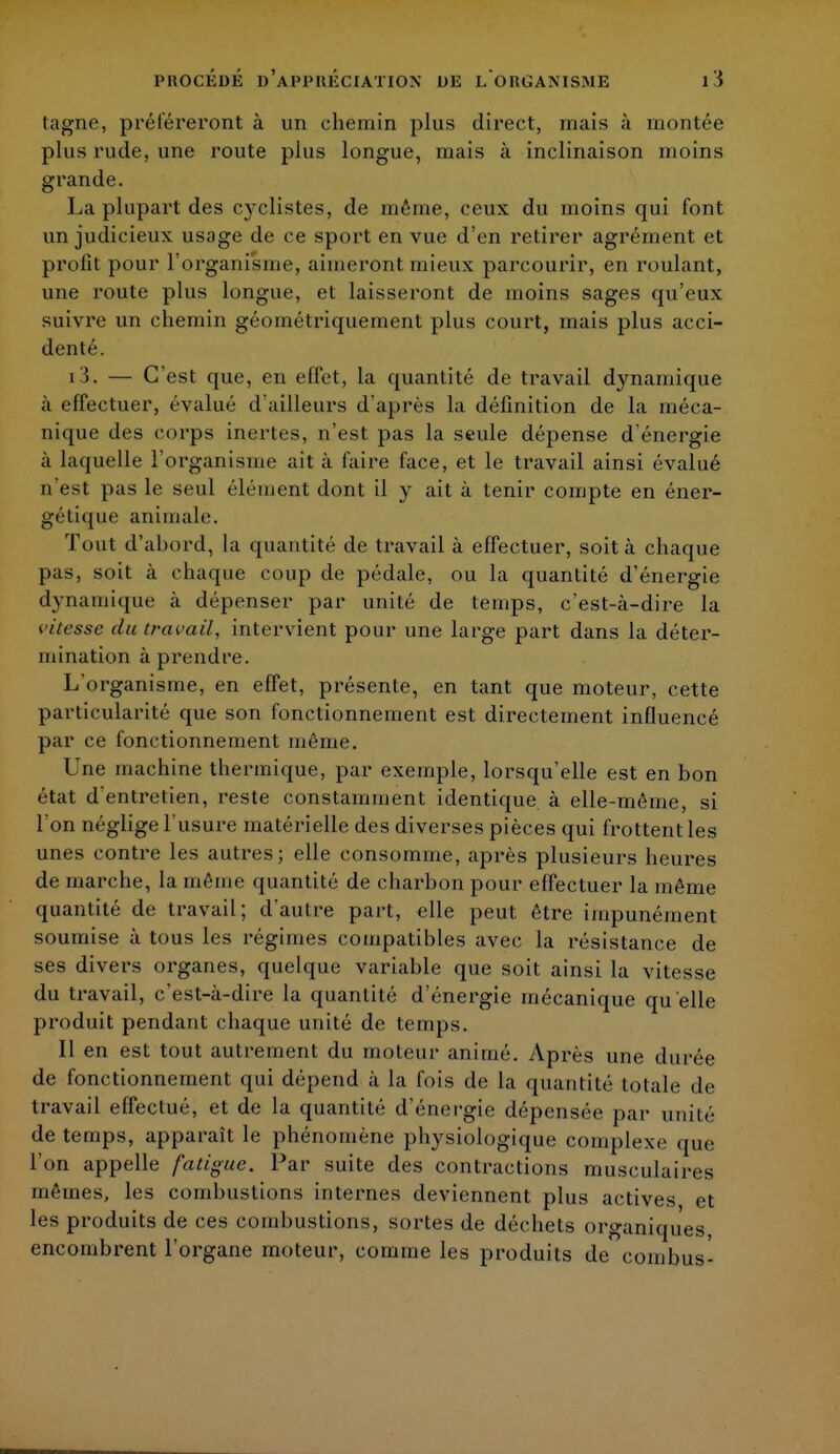 tagne, préféreront à un chemin plus direct, mais à montée plus rude, une route plus longue, mais à inclinaison moins grande. La plupart des cyclistes, de même, ceux du moins qui font un judicieux usage de ce sport en vue d'en retirer agrément et profit pour l'organisme, aimeront mieux parcourir, en roulant, une route plus longue, et laisseront de moins sages qu'eux suivre un chemin géométriquement plus court, mais plus acci- denté. i3. — C'est que, en effet, la quantité de travail dynamique à effectuer, évalué d'ailleurs d'après la définition de la méca- nique des corps inertes, n'est pas la seule dépense d'énergie à laquelle l'organisme ait à faire face, et le travail ainsi évalué n'est pas le seul élément dont il y ait à tenir compte en éner- gétique animale. Tout d'abord, la quantité de travail à effectuer, soit à chaque pas, soit à chaque coup de pédale, ou la quantité d'énergie dynamique à dépenser par unité de temps, c'est-à-dire la vitesse du travail, intervient pour une large part dans la déter- mination à prendre. L'organisme, en effet, présente, en tant que moteur, cette particularité que son fonctionnement est directement influencé par ce fonctionnement môme. Une machine thermique, par exemple, lorsqu'elle est en bon état d'entretien, reste constamment identique à elle-même, si l'on néglige l'usure matérielle des diverses pièces qui frottent les unes contre les autres; elle consomme, après plusieurs heures de marche, la même quantité de charbon pour effectuer la même quantité de travail; d'autre part, elle peut être impunément soumise à tous les régimes compatibles avec la résistance de ses divers organes, quelque variable que soit ainsi la vitesse du travail, c'est-à-dire la quantité d'énergie mécanique qu'elle produit pendant chaque unité de temps. Il en est tout autrement du moteur animé. Api'ès une durée de fonctionnement qui dépend à la fois de la quantité totale de travail effectué, et de la quantité d'énergie dépensée par unité de temps, apparaît le phénomène physiologique complexe que l'on appelle fatigue. Par suite des contractions musculaires mêmes, les combustions internes deviennent plus actives et les produits de ces combustions, sortes de déchets organiques, encombrent l'organe moteur, comme les produits de combus-