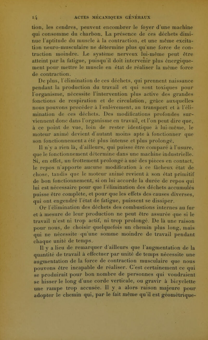 tion, les cendres, peuvent encombrer le foyer d'une machine qui consomme du charbon. La présence de ces déchets dimi- nue l'aptitude du muscle à la contraction, et une même excita- tion neuro-musculaire ne détermine plus qu'une force de con- traction moindre. Le système nerveux lui-même peut être atteint par la fatigue, puisqu'il doit intervenir plus énergique- ment pour mettre le muscle en état de réaliser la même force de contraction. Déplus, l'élimination de ces déchets, qui prennent naissance pendant la production du travail et qui sont toxiques pour l'organisme, nécessite l'intervention plus active des grandes fonctions de respiration et de circulation, grâce auxquelles nous pouvons procéder à l'enlèvement, au transport et à l'éli- mination de ces déchets. Des modifications profondes sur- viennent donc dans l'organisme en travail, et l'on peut dire que, à ce point de vue, loin de rester identique à lui-même, le moteur animé devient d'autant moins apte a fonctionner que son fonctionnement a été plus intense et plus prolongé. 11 n'y a rien la, d'ailleurs, qui puisse être comparé a l'usure, que le fonctionnement détermine dans une machine industrielle. Si, en effet, un frottement prolongé à usé des pièces en contact, le repos n'apporte aucune modification à ce fâcheux étal de chose, tandis que le moteur animé revient à son état primitif de bon fonctionnement, si on lui accorde la durée de repos qui lui est nécessaire pour que l'élimination des déchets accumulés puisse être complète, et pour que les effets des causes diverses, qui ont engendré l'état de fatigue, puissent se dissiper. Or L'élimination des déchets des combustions internes au fur et a mesure de leur production ne peut être assurée «pie si le travail n'est ni trop actif, ni trop prolongé. De là une raison pour nous, de choisir quelquefois un chemin plus long, mais qui ne nécessite qu'une somme moindre de travail pendant chaque unité de temps. Il y a lieu de remarquer d'ailleurs que l'augmentation de la quantité de travail à effectuer par unité de temps nécessite une augmentation cle la force de contraction musculaire que nous pouvons être incapahle de réaliser. C'est certainement ce qui se produirait pour bon nombre de personnes qui voudraient se hisser le long d'une corde verticale, ou gravir à bicyclette une rampe trop accusée. 11 y a alors raison majeure pour adopter le chemin qui, par le fait même qu'il est géométrique-