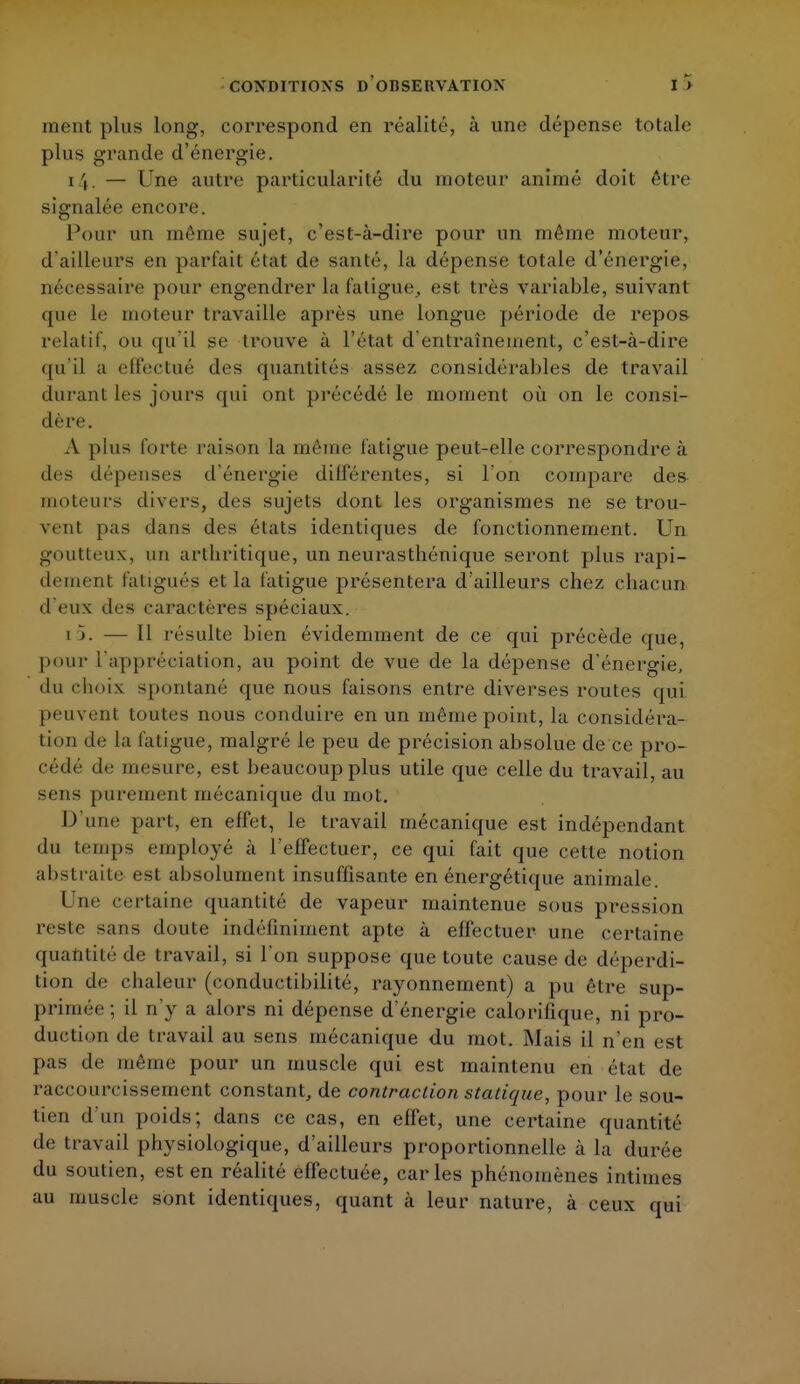 ment plus long, correspond en réalité, à une dépense totale plus grande d'énergie. i \, — Une autre particularité du moteur animé doit être signalée encore. Pour an même sujet, c'est-à-dire pour un même moteur, d'ailleurs en parlait état de santé, la dépense totale d'énergie, nécessaire pour engendrer la fatigue, est très variable, suivant que le moteur travaille après une longue période de repos relatif, ou qu'il se trouve à l'état d'entraînement, c'est-à-dire qu'il a effectué des quantités assez considérables de travail durant les jours qui ont précédé le moment où on le consi- dère. A plus forte raison la même fatigue peut-elle correspondre à des dépenses d'énergie différentes, si l'on compare des moteurs divers, des sujets dont les organismes ne se trou- vent pas dans des états identiques de fonctionnement. Un goutteux, un arthritique, un neurasthénique seront plus rapi- dement fatigués et la fatigue présentera d'ailleurs chez chacun d'eux des caractères spéciaux. [5. — Il résulte bien évidemment de ce qui précède que, pour l'appréciation, au point de vue de la dépense d'énergie, du choix, spontané que nous faisons entre diverses routes qui peuvent toutes nous conduire en un même point, la considéra- tion de la fatigue, malgré le peu de précision absolue de ce pro- cédé de mesure, est beaucoup plus utile que celle du travail, au sens purement mécanique du mot. D'une part, en effet, le travail mécanique est indépendant du temps employé à l'effectuer, ce qui fait que cette notion abstraite est absolument insuffisante en énergétique animale. Une certaine quantité de vapeur maintenue sous pression reste sans doute indéfiniment apte à effectuer une certaine quantité de travail, si l'on suppose que toute cause de déperdi- tion de chaleur (conductihilité, rayonnement) a pu être sup- primée ; il n'y a alors ni dépense d'énergie calorifique, ni pro- duction de travail au sens mécanique du mot. Mais il n'en est pas de même pour un muscle qui est maintenu en état de raccourcissement constant, de contraction statique, pour le sou- tien d'un poids; dans ce cas, en effet, une certaine quantité de travail physiologique, d'ailleurs proportionnelle à la durée du soutien, est en réalité effectuée, caries phénomènes intimes au muscle sont identiques, quant à leur nature, à ceux qui
