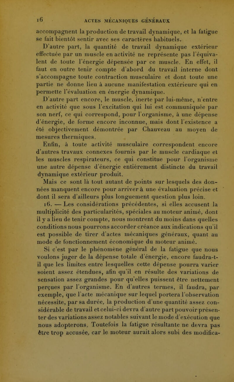 accompagnent la production de travail dynamique, et la fatigue se lait bientôt sentir avec ses caractères habituels. D'autre part, la quantité de travail dynamique extérieur effectuée par un muscle en activité ne représente pas l'équiva- lent de toute l'énergie dépensée par ce muscle. En effet, il faut en outre tenir compte d'abord du travail interne dont s'accompagne toute contraction musculaire et dont toute une partie ne donne lieu à aucune manifestation extérieure qui en permette l'évaluation en énergie dynamique. D'autre part encore, le muscle, inerte par lui-même, n'entre en activité que sous l'excitation qui lui est communiquée par son nerf, ce qui correspond, pour l'organisme, à une dépense d'énergie, de forme encore inconnue, mais dont l'existence a été objectivement démontrée par Chauveau au moyen de mesures thermiques. Enfin, à toute activité musculaire correspondent encore d'autres travaux connexes fournis par le muscle cardiaque et les muscles respirateurs, ce qui constitue pour l'organisme une autre dépense d'énergie entièrement distincte du travail dynamique extérieur produit. Mais ce sont là tout autant de points sur lesquels des don- nées manquent encore pour arriver à une évaluation précise et dont il sera d'ailleurs plus longuement question plus loin. 16. — Les considérations précédentes, si elles accusent la multiplicité des particularités, spéciales au moteur animé, dont il y a lieu de tenir compte, nous montrent du moins dans quelles conditions nous pourrons accorder créance aux indications qu'il est possible de tirer d'actes mécaniques généraux, quant au mode de fonctionnement économique du moteur animé. Si c'est par le phénomène général de la fatigue que nous voulons juger de la dépense totale d'énergie, encore faudra-t- il que les limites entre lesquelles cette dépense pourra varier soient assez étendues, afin qu'il en résulte des variations de sensation assez grandes pour qu'elles puissent être nettement perçues par l'organisme. En d'autres termes, il faudra, par exemple, que l'acte mécanique sur lequel portera l'observation nécessite, par sa durée, la production d'une quantité assez con- sidérable de travail et celui-ci devra d'autre part pouvoir présen- ter des variations assez notables suivant le mode d'exécution que nous adopterons. Toutefois la fatigue résultante ne devra pas être trop accusée, car le moteur aurait alors subi des modifica-