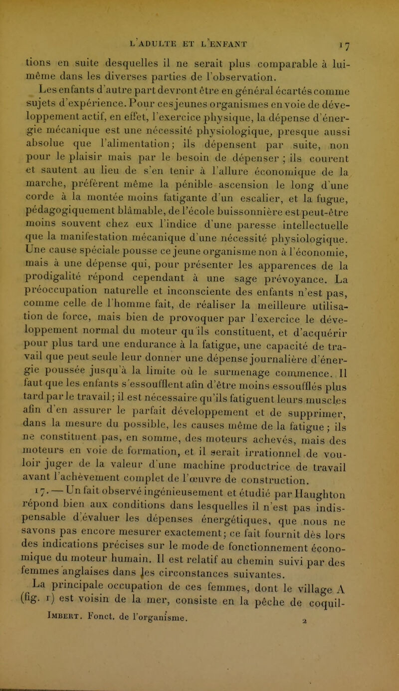 tions en suite desquelles il ne serait plus comparable à lui- rnêine dans les diverses parties do l'observation. Les enfants d'autre part devront être en général écartés connue sujets d'expérience. Pour eesjeunes organismes envoie de déve- loppement actif, en eUel, l'exercice physique, la dépense d'éner- gie mécanique est une nécessité physiologique, presque aussi absolue que l'alimentation; ils dépensent par suite, non pour le plaisir mais par le besoin de dépenser ; ils courent et sautent au lieu de s'en tenir à l'allure économique de la marche, prêtèrent même la pénible ascension le long d'une corde à la montée moins fatigante d'un escalier, et la fugue, pédagogiqueinent blâmable, de l'école buissonnière est peut-être moins souvent chez eux l'indice d'une paresse intellectuelle que La manifestation mécanique d'une nécessité physiologique. Une cause spéciale pousse ce jeune organisme non à l'économie, mais à une dépense qui, pour présenter les apparences de la prodigalité répond cependant à une sage prévoyance. La préoccupation naturelle et inconsciente des enfants n'est pas, comme celle de l'homme fait, de réaliser la meilleure utilisa- tion de force, mais bien de provoquer par l'exercice le déve- loppement normal du moteur qu'ils constituent, et d'acquérir pour plus tard une endurance à la fatigue, une capacité de tra- vail que peut seule leur donner une dépense journalière d'éner- gie poussée jusqu'à la limite où le surmenage commence. Il faut que les enfants s essoufflent afin d'être moins essoufflés plus tard parle travail; il est nécessaire qu'ils fatiguent leurs muscles afin d'en assurer le parfait développement et de supprimer, dans la mesure du possible, les causes même de la fatigue; ils ne constituent pas, en somme, des moteurs achevés, mais des moteurs en voie de formation, et il serait irrationnel de vou- loir juger de la valeur d'une machine productrice de travail avant l'achèvement complet de l'œuvre de construction. 17. — Un fait observé ingénieusement et étudié par Haughton répond bien aux conditions dans lesquelles il n'est pas indis- pensable d'évaluer les dépenses énergétiques, que nous ne savons pas encore mesurer exactement; ce fait fournit dès lors des indications précises sur le mode de fonctionnement écono- mique du moteur humain. Il est relatif au chemin suivi par des femmes'anglaises dans les circonstances suivantes. La principale occupation de ces femmes, dont le village A (fig. 1) est voisin de la mer, consiste en la pêche de coquil- Imbert. Fonct. de l'organisme. 2