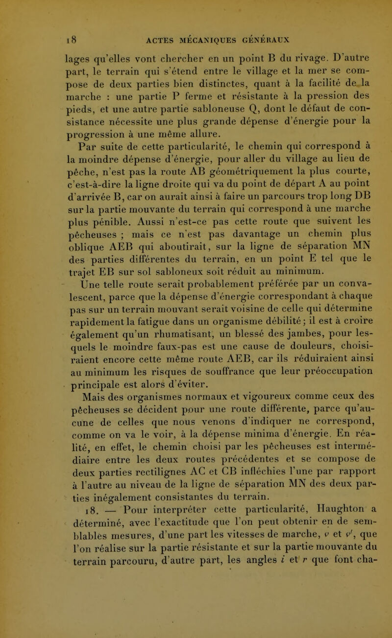 lages qu'elles vont chercher en un point B du rivage. D'autre part, le terrain qui s'étend entre le village et la mer se com- pose de deux parties bien distinctes, quant à la facilité de la marche : une partie P ferme et résistante à la pression des pieds, et une autre partie sabloneuse Q, dont le défaut de con- sistance nécessite une plus grande dépense d'énergie pour la progression à une même allure. Par suite de cette particularité, le chemin qui correspond à la moindre dépense d'énergie, pour aller du village au lieu de pêche, n'est pas la route AB géométriquement la plus courte, c'est-à-dire la ligne droite qui va du point de départ A au point d'arrivée B, car on aurait ainsi à faire un parcours trop long DB sur la partie mouvante du terrain qui correspond à une marche plus pénible. Aussi n'est-ce pas cette route que suivent les pêcheuses ; mais ce n'est pas davantage un chemin plus oblique AEB qui aboutirait, sur la ligne de séparation MN des parties différentes du terrain, en un point E tel que le trajet EB sur sol sabloneux soit réduit au minimum. Une telle route serait probablement préférée par un conva- lescent, parce que la dépense d'énergie correspondant à chaque pas sur un terrain mouvant serait voisine de celle qui détermine rapidement la fatigue dans un organisme débilité; il est à croire également qu'un rhumatisant, un blessé des jambes, pour les- quels le moindre faux-pas est une cause de douleurs, choisi- raient encore cette même route AEB, car ils réduiraient ainsi au minimum les risques de souffrance que leur préoccupation principale est alors d'éviter. Mais des organismes normaux et vigoureux comme ceux des pêcheuses se décident pour une route différente, parce qu'au- cune de celles que nous venons d'indiquer ne correspond, comme on va le voir, à la dépense minima d'énergie. En réa- lité, en effet, le chemin choisi par les pêcheuses est intermé- diaire entre les deux routes précédentes et se compose de deux parties rectilignes AC et GB infléchies l'une par rapport à l'autre au niveau de la ligne de séparation MN des deux par- ties inégalement consistantes du terrain. 18. — Pour interpréter cette particularité, Haughton a déterminé, avec l'exactitude que l'on peut obtenir en de sem- blables mesures, d'une part les vitesses de marche, v et v', que l'on réalise sur la partie résistante et sur la partie mouvante du terrain parcouru, d'autre part, les angles i et r que font cha-