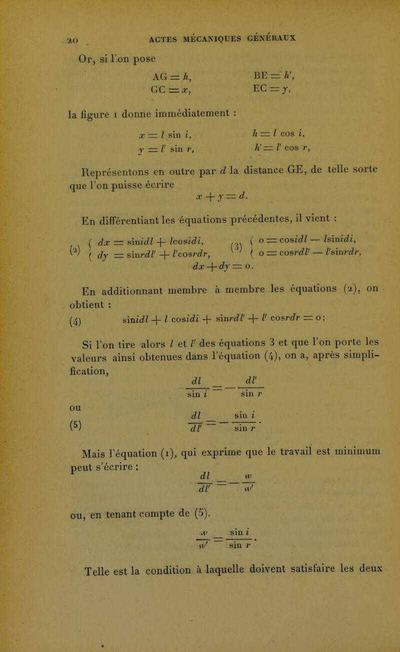 Or, si l'on pose AG - h, BE = h', GC=x, EC=zj, la figure i donne immédiatement : x = l sin i, h — l cos î, y = II sin r, h' = V cos ;•, Représentons en outre par d la distance GE, de telle sorte que l'on puisse écrire x+y = d. En diflerentiant les équations précédentes, il vient : t dx — sinirfZ -f Icosidi, . . ( o = cosidl — Isinidi, ^ ( dy — sini-dl' + l'cosrdr, 1 ' { o== cosrdZ' — Z'sinrdr, d# + — °- En additionnant membre h membre les équations (-2), on obtient : (4) s'midl + / cosidi + sinrdl' -f- Z' cosj-cZr = o ; Si l'on tire alors l et /' des équations 3 et que l'on porte les valeurs ainsi obtenues dans l'équation (4), on a, après simpli- fication, dl __ dV sin i sin /• ou • . . dl sin 1 (5) U = sin Mais l'équation (1), qui exprime que le travail est minimum peut s'écrire : dl w 7F ou, en tenant compte de (5). .r sin 1 w sin /• Telle est la condition à laquelle doivent satisfaire les deux