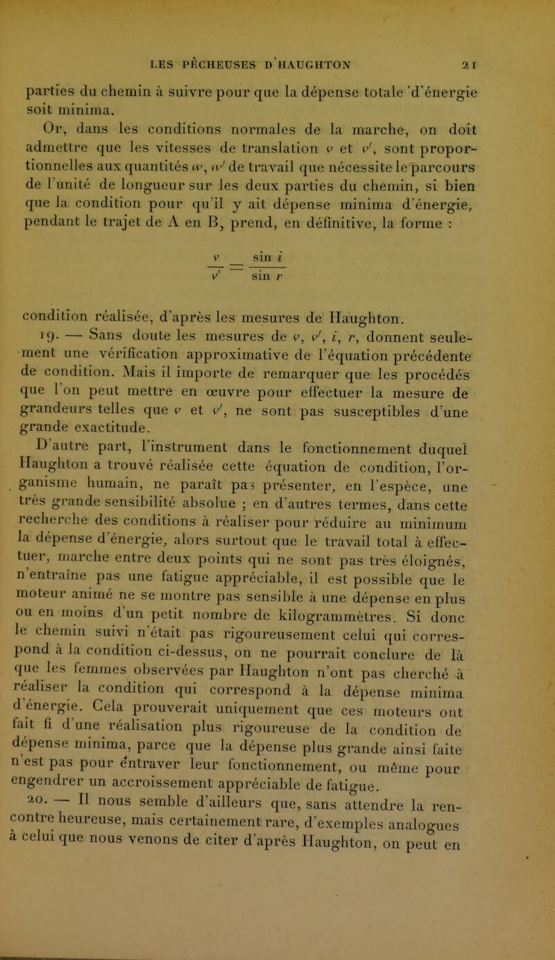 parties du chemin à suivre pour que la dépense totale 'd'énergie soit minima. Or, dans les conditions normales de la marche, on doit admettre que les vitesses de translaiion v et v', sont propor- tionnelles aux quantités w, ce'de travail que nécessite le parcours de 1 unité de longueur sur les deux parties du chemin, si bien que la condition pour qu'il y ait dépense minima d'énergie, pendant le trajet de A en B, prend, en définitive, la forme : y s in i v1 sin r condition réalisée, d'après les mesures de Haughton. 19. — Sans doute les mesures de *», v'\ i, r, donnent seule- ment une vérification approximative de l'équation précédente de condition. Mais il importe de remarquer que les procédés que l'on peut mettre en œuvre pour effectuer la mesure de grandeurs telles que v et p', ne sont pas susceptibles d'une grande exactitude. D'autre part, l'instrument dans le fonctionnement duquel Haughton a trouvé réalisée cette équation de condition, l'or- ganisme humain, ne paraît pas présenter, en l'espèce, une très grande sensibilité absolue ; en d'autres termes, dans cette recherche des conditions à réaliser pour réduire au minimum ta dépense d'énergie, alors surtout que le travail total à effec- tuer, marche entre deux points qui ne sont pas très éloignés, n'entraîne pas une fatigue appréciable, il est possible que le moteur animé ne se montre pas sensible à une dépense en plus ou en moins d'un petit nombre de kilogrammètres. Si donc le chemin suivi n'était pas rigoureusement celui qui corres- pond à la condition ci-dessus, on ne pourrait conclure de là que les femmes observées par Haughton n'ont pas cherché à réaliser la condition qui correspond à la dépense minima d'énergie. Gela prouverait uniquement que ces moteurs ont l'ait fi d'une réalisation plus rigoureuse de la condition de dépense minima, parce que la dépense plus grande ainsi faite n'est pas pour entraver leur fonctionnement, ou môme pour engendrer un accroissement appréciable de fatigue. ao. — Il nous semble d'ailleurs que, sans attendre la ren- contre heureuse, mais certainement rare, d'exemples analogues à celui que nous venons de citer d'après Haughton, on peut en