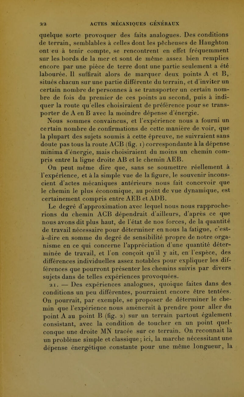 quelque sorte provoquer des faits analogues. Des conditions de terrain, semblables à celles dont les pêcheuses de Haughton ont eu à tenir compte, se rencontrent en effet fréquemment sur les bords de la mer et sont de même assez bien remplies encore par une pièce de terre dont une partie seulement a été labourée. Il suffirait alors de marquer deux points A et B, situés chacun sur une partie différente du terrain, et d inviter un certain nombre de personnes à se transporter un certain nom- bre de fois du premier de ces points au second, puis à indi- quer la route qu'elles choisiraient de préférence pour se trans- porter de A en B avec la moindre dépense d'énergie. Nous sommes convaincus, et l'expérience nous a fourni un certain nombre de confirmations de cette manière de voir, que la plupart des sujets soumis à cette épreuve, ne suivraient sans doute pas tous la route AGB (fig. i) correspondante à la dépense minima d'énergie, mais choisiraient du moins un chemin com- pris entre la ligne droite AB et le chemin AEB. On peut même dire que, sans se soumettre réellement à l'expérience, et à la simple vue de la figure, le souvenir incons- cient d'actes mécaniques antérieurs nous fait concevoir que le chemin le plus économique, au point de vue dynamique, est certainement compris entre AEB et ADB. Le degré d'approximation avec lequel nous nous rapproche- rions du chemin ACB dépendrait d'ailleurs, d'après ce que nous avons dit plus haut, de l'état de nos forces, de la quantité de travail nécessaire pour déterminer en nous la fatigue, c'est- à-dire en somme du degré de sensibilité propre de notre orga- nisme en ce qui concerne l'appréciation d'une quantité déter- minée de travail, et l'on conçoit qu'il y ait, en l'espèce, des différences individuelles assez notables pour expliquer les dif- férences que pourront présenter les chemins suivis par divers sujets dans de telles expériences provoquées. 21. — Des expériences analogues, quoique faites dans des conditions un peu différentes, pourraient encore être tentées. On pourrait, par exemple, se proposer de déterminer le che- min que l'expérience nous amènerait à prendre pour aller du point A au point B (fig. 2) sur un terrain partout également consistant, avec la condition de toucher en un point quel- conque une droite MN tracée sur ce terrain. On reconnait là un problème simple et classique ; ici, la marche nécessitant une dépense énergétique constante pour une même longueur, la