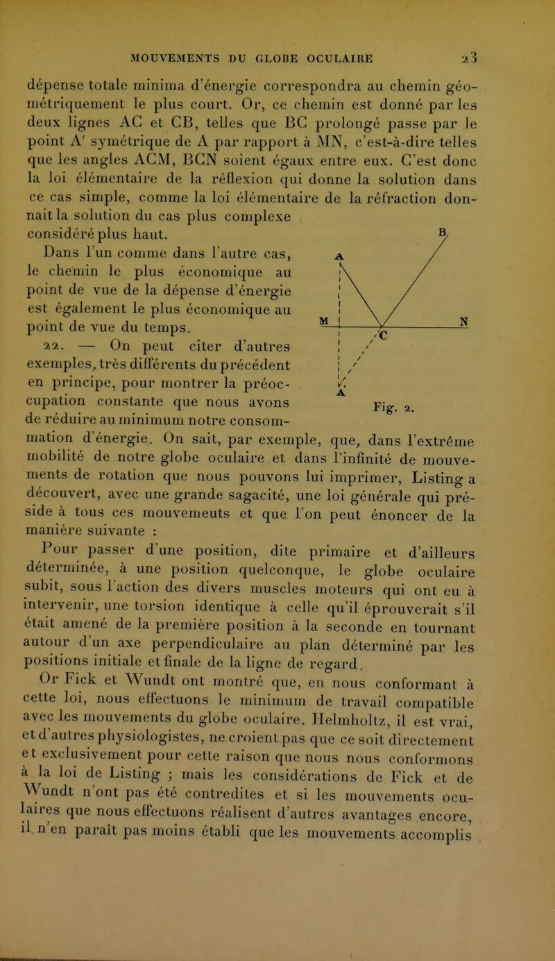 M j \/ N ; /c j / 1 / dépense totale minirna d'énergie correspondra au chemin géo- métriquement le plus court. Or, ce chemin est donné par les deux lignes AG et CB, telles que BC prolongé passe par le point A' symétrique de A par rapport à MN, c'est-à-dire telles que les angles ACM, BGN soient égaux entre eux. C'est donc la loi élémentaire de la réflexion qui donne la solution dans ce cas simple, comme la loi élémentaire de la réfraction don- nait la solution du cas plus complexe considéré plus haut. Dans l'un comme dans l'autre cas, le chemin le plus économique au point de vue de la dépense d'énergie est également le plus économique au point de vue du temps. ■1%. — On peut citer d'autres exemples, très différents du précédent en principe, pour montrer la préoc- cupation constante que nous avons FJg. 2 de réduire au minimum notre consom- mation d'énergie. On sait, par exemple, que, dans l'extrême mohilité de notre globe oculaire et dans l'infinité de mouve- ments de rotation que nous pouvons lui imprimer, Listing a découvert, avec une grande sagacité, une loi générale qui pré- side à tous ces mouvemeuts et que l'on peut énoncer de la manière suivante : Pour passer d'une position, dite primaire et d'ailleurs déterminée, à une position quelconque, le globe oculaire subit, sous l'action des divers muscles moteurs qui ont eu à intervenir, une torsion identique à celle qu'il éprouverait s'il était amené de la première position à la seconde en tournant autour d'un axe perpendiculaire au plan déterminé par les positions initiale et finale de la ligne de regard. Or Fick et Wundt ont montré que, eu nous conformant à cette loi, nous elfectuons le minimum de travail compatible avec les mouvements du globe oculaire. Helmholtz, il est vrai, et d'autres physiologistes, ne croient pas que ce soit directement et exclusivement pour cette raison que nous nous conformons à la loi de Listing ; mais les considérations de Fick et de Wundt n'ont pas été contredites et si les mouvements ocu- laires que nous effectuons réalisent d'autres avantages encore, il n'en paraît pas moins établi que les mouvements accomplis