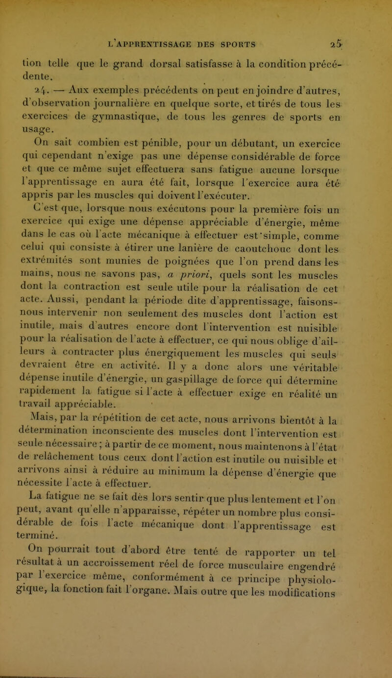 L'APPRENTISSAGE DUS SPOlîTS 2S tion telle ([ne le grand dorsal satisfasse à la condition précé- dente. — Aux exemples précédents on peut enjoindre d'autres, d'observation journalière en quelque sorte, et tirés de tous les exercices de gymnastique, de tous les genres de sports en usage. On sait combien est pénible, pour un débutant, un exercice qui cependant n'exige pas une dépense considérable de force et que ce même sujet effectuera sans fatigue aucune lorsque l'apprentissage en aura été fait, lorsque l'exercice aura été appris parles muscles qui doivent l'exécuter. C est <pie, lorsque nous exécutons pour la première fois un exercice qui exige une dépense appréciable d'énergie, même dans le cas où l'acte mécanique à eil'ectuer est simple, comme celui qui consiste à étirer une lanière de caoutchouc dont les extrémités sont munies de poignées que l'on prend dans les mains, nous ne savons pas, a priori, quels sont les muscles dont la contraction est seule utile pour la réalisation de cet acte. Aussi, pendant la période dite d'apprentissage, faisons- nous intervenir non seulement des muscles dont l'action est inutile, mais d'autres encore dont l'intervention est nuisible pour la réalisation de l'acte à effectuer, ce qui nous oblige d'ail- leurs à contracter plus énergiquement les muscles qui seuls devraient être en activité. Il y a donc alors une véritable dépense inutile d'énergie, un gaspillage de force qui détermine rapidement |a fatigue si l'acte à effectuer exige en réalité un travail appréciable. Mais, par la répétition de cet acte, nous arrivons bientôt à la détermination inconsciente des muscles dont l'intervention est seule nécessaire; à partir de ce moment, nous maintenons à l'état de relàcbement tous ceux dont l'action est inui ile ou nuisible et arrivons ainsi à réduire au minimum la dépense d'énergie que nécessite l'acte à effectuer. La fatigue ne se fait des lors sentir que plus lentement et l'on peut, avant qu'elle n'apparaisse, repéter un nombre plus consi- dérable de fois l'acte mécanique dont l'apprentissage est terminé. On pourrait tout d'abord être tenté de rapporter un tel résultat à un accroissement réel de force musculaire engendre par l'exercice même, conformément à ce principe physiolo- gique, la fonction fait l'organe. Mais outre que les modifications
